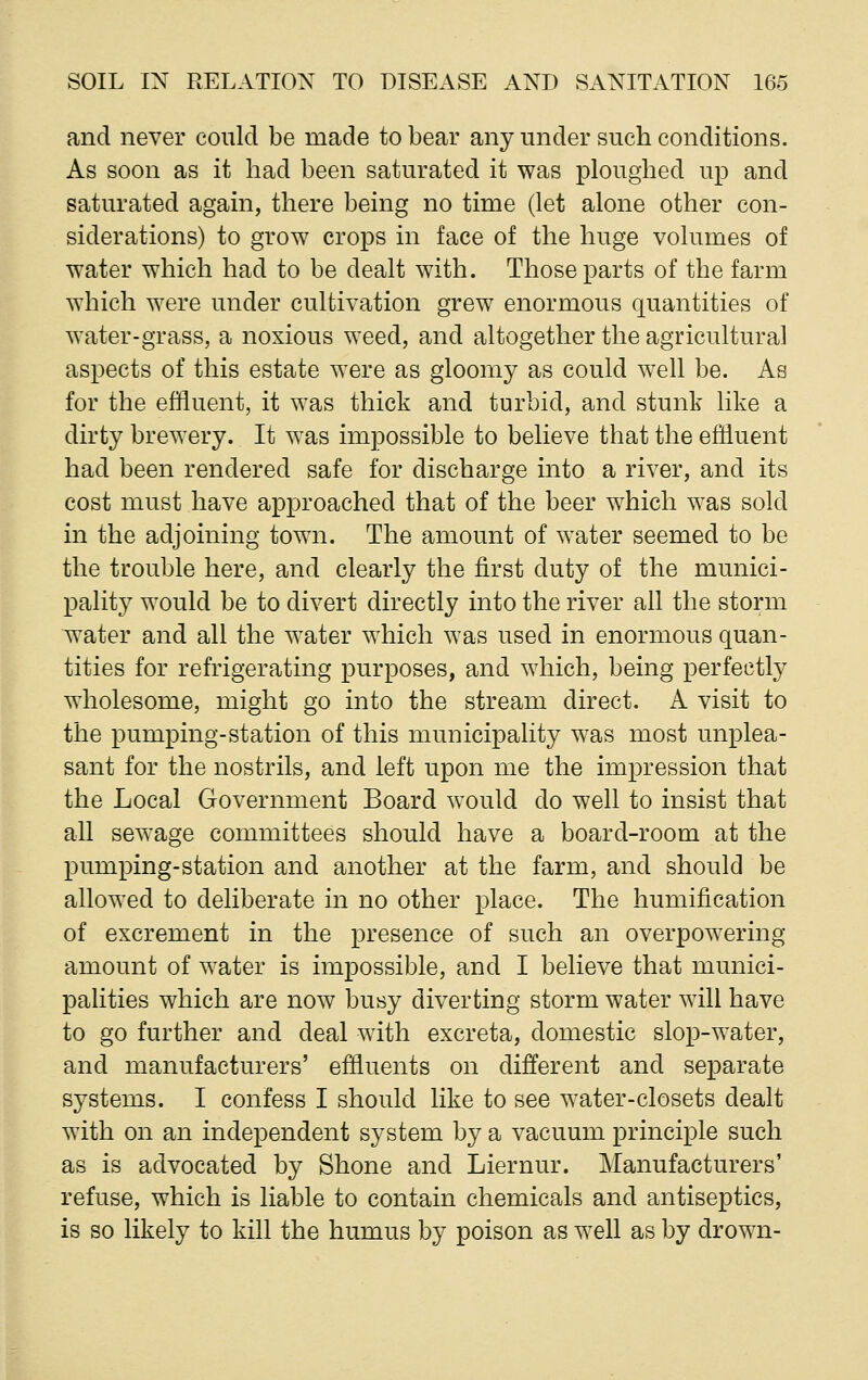 and never could be made to bear any under such conditions. As soon as it had been saturated it was ploughed up and saturated again, there being no time (let alone other con- siderations) to grow crops in face of the huge volumes of water which had to be dealt with. Those parts of the farm which were under cultivation grew enormous quantities of water-grass, a noxious weed, and altogether the agricultural aspects of this estate were as gloomy as could well be. As for the effluent, it was thick and turbid, and stunk like a dirty brewery. It was impossible to believe that the effluent had been rendered safe for discharge into a river, and its cost must have approached that of the beer which was sold in the adjoining town. The amount of water seemed to be the trouble here, and clearly the first duty of the munici- pality would be to divert directly into the river all the storm water and all the water which was used in enormous quan- tities for refrigerating purposes, and which, being perfectly wholesome, might go into the stream direct. A visit to the pumping-station of this municipality was most unplea- sant for the nostrils, and left upon me the impression that the Local Government Board would do well to insist that all sewage committees should have a board-room at the pumping-station and another at the farm, and should be allowed to deliberate in no other place. The humification of excrement in the presence of such an overpowering- amount of water is impossible, and I believe that munici- palities which are now busy diverting storm water will have to go further and deal with excreta, domestic slop-water, and manufacturers' effluents on different and separate systems. I confess I should like to see water-closets dealt with on an independent system by a vacuum principle such as is advocated by Shone and Liernur. Manufacturers' refuse, which is liable to contain chemicals and antiseptics, is so likely to kill the humus by poison as well as by drown-