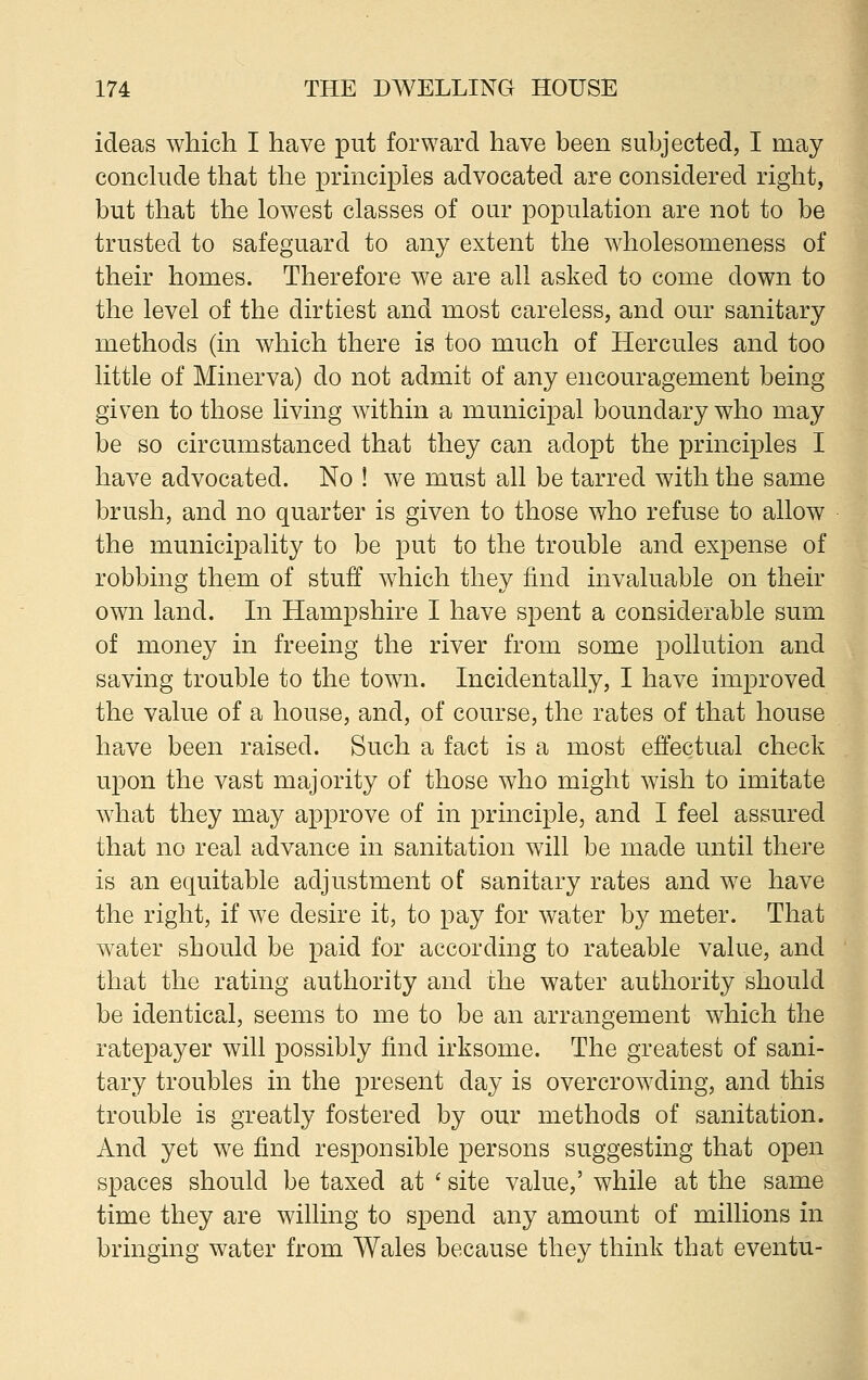 ideas which I have put forward have been subjected, I may conclude that the principles advocated are considered right, but that the lowest classes of our population are not to be trusted to safeguard to any extent the wholesomeness of their homes. Therefore we are all asked to come down to the level of the dirtiest and most careless, and our sanitary methods (in which there is too much of Hercules and too little of Minerva) do not admit of any encouragement being given to those living within a municipal boundary who may be so circumstanced that they can adopt the principles I have advocated. No ! we must all be tarred with the same brush, and no quarter is given to those who refuse to allow the municipality to be put to the trouble and expense of robbing them of stuff which they find invaluable on their own land. In Hampshire I have spent a considerable sum of money in freeing the river from some pollution and saving trouble to the town. Incidentally, I have improved the value of a house, and, of course, the rates of that house have been raised. Such a fact is a most effectual check upon the vast majority of those who might wish to imitate what they may approve of in principle, and I feel assured that no real advance in sanitation will be made until there is an equitable adjustment of sanitary rates and we have the right, if we desire it, to pay for water by meter. That water should be paid for according to rateable value, and that the rating authority and the water authority should be identical, seems to me to be an arrangement which the ratepayer will possibly find irksome. The greatest of sani- tary troubles in the present day is overcrowding, and this trouble is greatly fostered by our methods of sanitation. And yet we find responsible persons suggesting that open spaces should be taxed at ' site value,' while at the same time they are willing to spend any amount of millions in bringing water from Wales because they think that eventu-