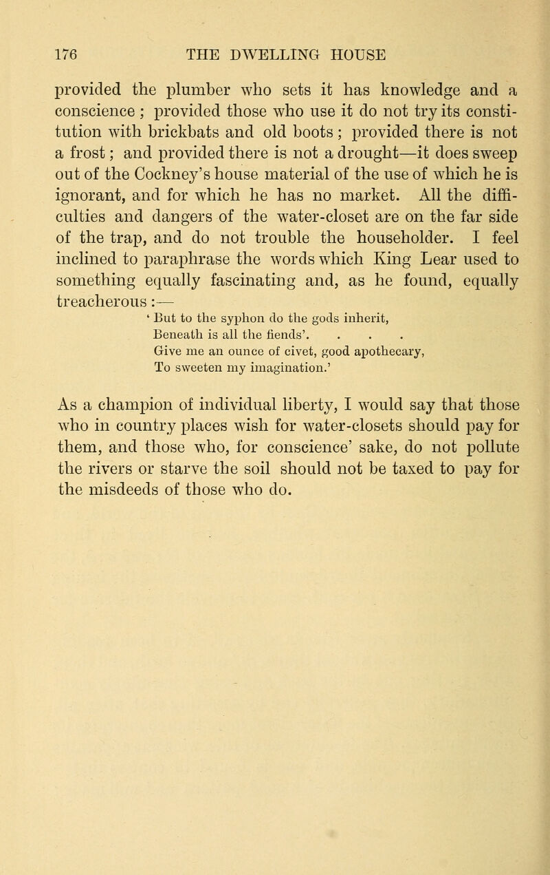 provided the plumber who sets it has knowledge and a conscience; provided those who use it do not try its consti- tution with brickbats and old boots; provided there is not a frost; and provided there is not a drought—it does sweep out of the Cockney's house material of the use of which he is ignorant, and for which he has no market. All the diffi- culties and dangers of the water-closet are on the far side of the trap, and do not trouble the householder. I feel inclined to paraphrase the words which King Lear used to something equally fascinating and, as he found, equally treacherous :— ' But to the syphon do the gods inherit, Beneath is all the fiends'. Give me an ounce of civet, good apothecary, To sweeten my imagination.' As a champion of individual liberty, I would say that those who in country places wish for water-closets should pay for them, and those who, for conscience' sake, do not pollute the rivers or starve the soil should not be taxed to pay for the misdeeds of those who do.