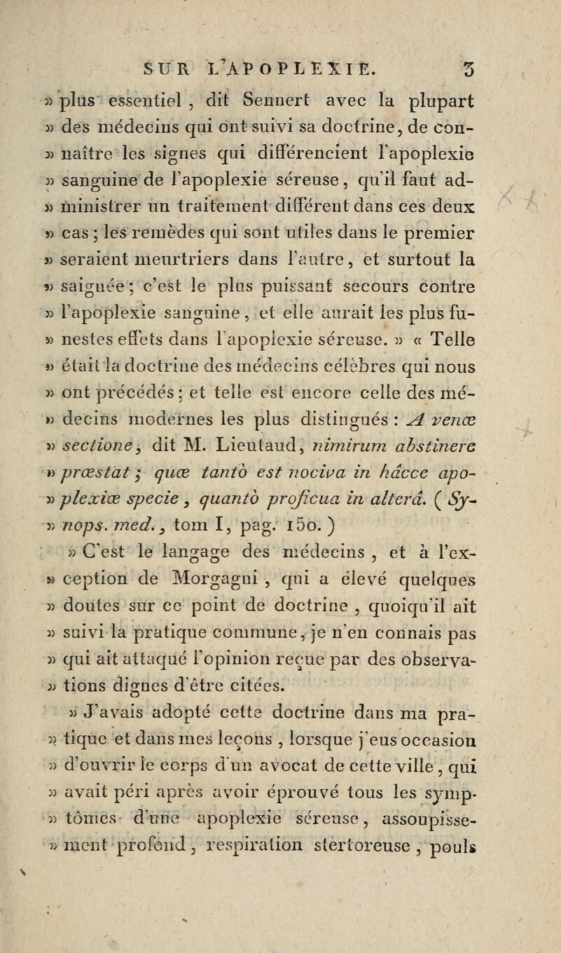 >) plus essentiel , dit Sennert avec la plupart 5) deis médecins qui ont suivi sa doctrine ^ de con- » naître les signes qui différencient l'apoplexie 5) sanguine de l'apoplexie séreuse, qu'il faut ad- » ùiinistrer un traitement différent dans ces deux s> cas ; lés remèdes qui sont utiles dans le premier 3) seraient meurtriers dans Fautre, et surtout la 9> saignée ; c'est le plus puissant secours contre 3) rapojDlexie sanguine, et elle aurait les plus fu- » nestes effets dans lapoplexie séreuse, j) « Telle « était la doctrine des médecins célèbres qui nous 3) ont précédés : et telle est encore celle des mé- « decins modernes les plus distingués : ^ vejiœ 3) sectioney dit M. Lieutaud, nimirum ahstinero ï) prœstàt i quœ tantb est nociva in hâcce apo- 3) plexice specie, quanta prqfîcua in altéra. ( Sj^ 3) nops, med. s tom I, pag. i5o. ) 3) C'est le langage des médecins , et à l'ex- » ception de Morgagni , qui a élevé quelques 3) doutes sur ce point de doctrine , quoiqu'il ait 3) suivi la pratique commune, je n'en connais pas 3) qui ait attaqué l'opinion reçue par des observa- 3J tions dignes d'être citées. 3) J'avais adopté cette doctrine dans ma pra- 3) tique et dans mes leçons , lorsque j'eus occasion 3) d'ouvrir le corps dun avocat de cette ville, qui 3) avait péri après avoir éprouvé tous les sjmp- 3) tomes d'une apoplexie séreuse, assoupisse- 33 ment profond 3 respiration stertoreuse , pouls