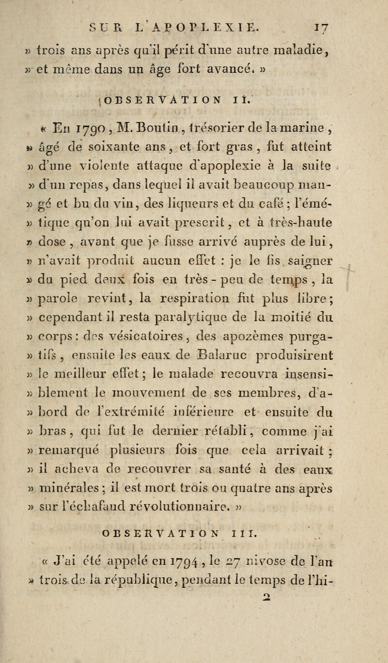 )> trois ans après qu'il périt crime antre maladie, » et même dans un âge fort avancé» « <, OBSERVATION lî. « En 1790 5 M. Boutin, trésorier de la marine ^ » âgé de soixante ans, et fort gras, fut atteint j) d'une violente attaque d'apoplexie à la suite » d'un repas, dans îeqiiei il avait beaucoup man- » gé et bu du vin, des liqueurs et du café ; l'émé- )i tique qu'on lui avait prescrit, et à très-haute n dose , avant que je fusse cirrivé auprès de lui, K n'avait produit aucun effet : je le lis saigner » du pied deux fois en très - peu de tem.ps , la «parole revint, la respiration fut plus libre; » cependant il resta paralytique de la moitié du )) corps : A??> vésicatoires, des apozèmes purga- » tifs , ensuite les eaux de Baîaruc produisirent )) le meilleur effet ; le malade recouvra insensi- )3 blement le mouvement de ses membres, d'à- )) bord de l'extrémité iuférieure et ensuite du 3) bras, qui fut le dernier rétabli, comme j'ai )) remarqué plusieurs fois que cela arrivait ; )) il acheva de recouvrer sa santé à des eaux )) minérales ; il est mort trois ou quatre ans après » sur l'échafdud révolutionnaire, jj OBSERVATION il T. « J'ai été appelé en 1794 , le 27 nivôse de l'an » trois de la république, pendant le temps de l'hi-