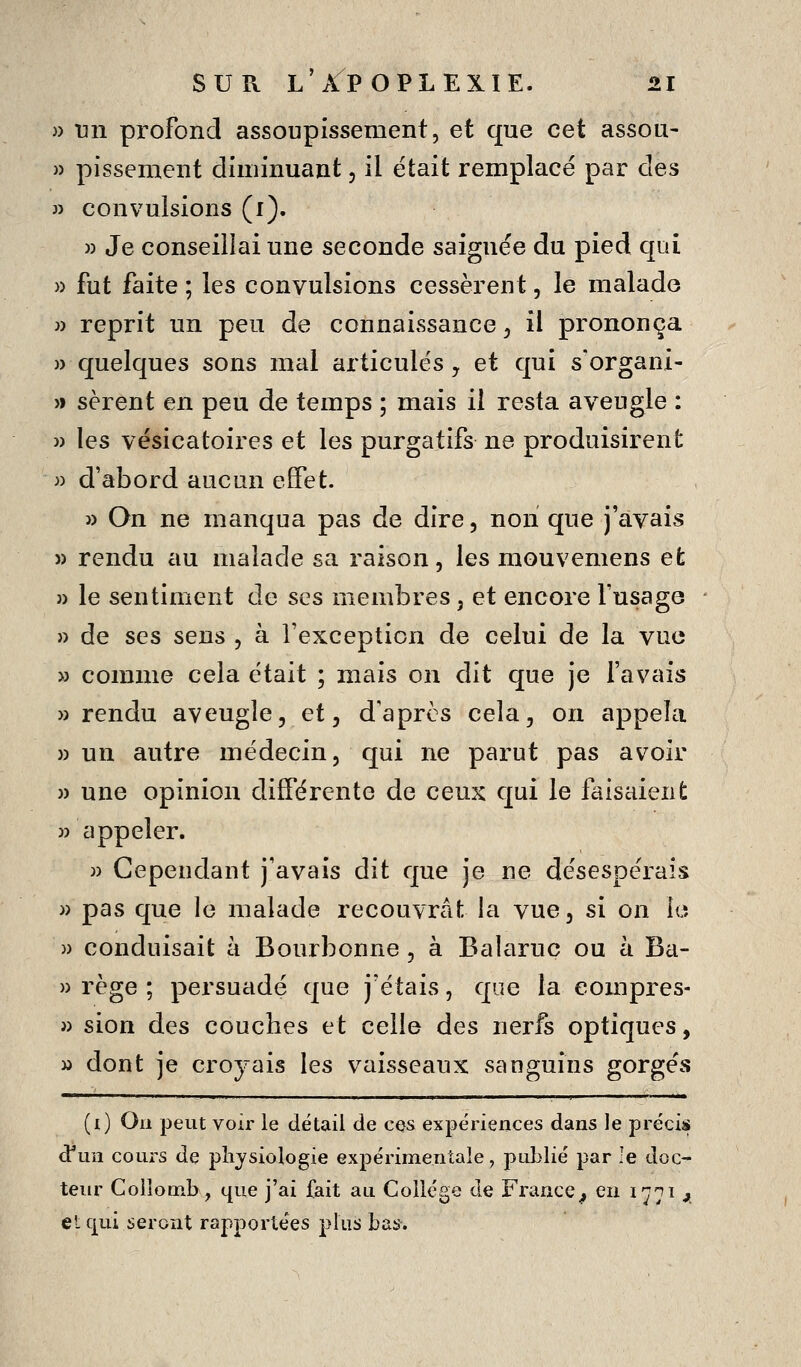 )) nn profond assoupissement, et que cet assou- » pissement diminuant, il était remplace par des » convulsions (i). » Je conseillai une seconde saignée du pied qui » fut faite ; les convulsions cessèrent, le malade }) reprit un peu de connaissance ^ il prononça )) quelques sons mal articulés y et qui s'organi- » sèrent en peu de temps ; mais il resta aveugle : » les vésicatoires et les purgatifs ne produisirent » d'abord aucun effet. » On ne manqua pas de dire, non que j'avais » rendu au malade sa raison, les mouvemens et » le sentiment de ses membres, et encore l'usage » de ses sens , à l'exception de celui de la vue » comme cela était ; mais on dit que je favais » rendu aveugle, et, d'après cela, on appela » un autre médecin, qui ne parut pas avoir )) une opinion différente de ceux qui le faisaient )) appeler. » Cependant j'avais dit que je ne désespérais )) pas que le malade recouvrât la vue, si on le » conduisait k Bourbonne , à Balaruc ou à Ba- » rège ; persuadé que j'étais, que la eompres- j) sion des couches et celle des nerfs optiques, M dont je croyais les vaisseaux sanguins gorgés (i) On peut voir le détail de ces expériences dans le précis d'un cours de physiologie expérimentale, publié par le doc- teur Colîomb, que j'ai fait au Collège de France^ en 1771 ji et qui seront rapportées plus bas.