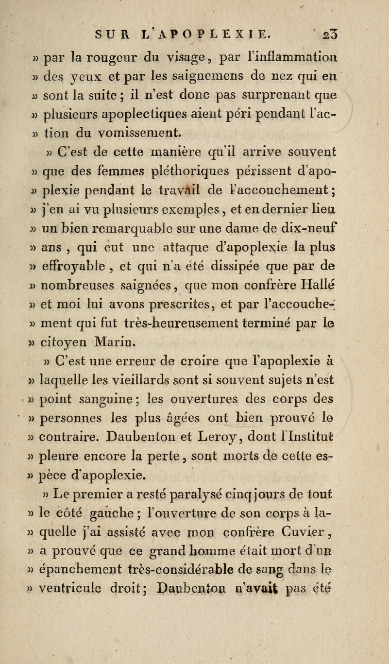 » par la rougeur du visage, par l'inflammation )) des yeux et par les saigneniens de nez qui en i) sont la suite ; il n'est donc pas surprenant que » plusieurs apoplectiques aient péri pendant l'ac- » tion du vomissement. » C'est de cette manière quïl arrive souvent )) que des femmes pléthoriques périssent d'apo- y> plexie pendant le travail de Faccouchement; 3) j'en ai vu plusieurs exemples, et en dernier lieu ;) un bien remarquable sur une dame de dix-neuf 5) ans , qui eut une attaque d'apoplexie la plus 5ï effroyable , et qui n a été dissipée que par de » nombreuses saignées, que mon confrère Halle 3) et moi lui avons prescrites, et par raccouche-- » ment qui fut très-heureusement terminé par le 5) citoyen Marin. 3) C'est une erreur de croire que l'apoplexie à » laquelle les vieillards sont si souvent sujets n'est 3) point sanguine ; les ouvertures des corps des 3) personnes les plus âgées ont bien prouvé le 33 contraire. Daubenton et Leroy, dont flnstitut 3) pleure encore la perte, sont morts de cette es- 3) pèce d'apoplexie. 3) Le premier a resté paralysé cinq Jours de tout 33 le côté gauche ; Touverture de son corps à la- 3) quelle j'ai assisté avec mon confrère Cuvier, 33 a prouvé que ce grand homme était mort d'un 3) épanchement très-considérable de sang dans le » ventricule droit; Daubenton n'eivaii pas été