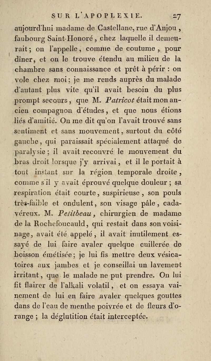 aujourdliui madame de Castellane, rue d'Anjou , faubourg Saint-Honoré , chez laquelle il demeu- rait ; on l'appelle, comme de coutume , pour dîner, et on le trouve étendu au milieu de la chambre sans connaissance et prêt à périr : on vole chez moi; je me rends auprès du malade d'autant plus vite qu'il avait besoin du plus prompt secours 3 que M. P^/rzco^ était mon an- cien compagnon d'études, et que nous étions liés d'amitié. On me dit qu'on l'avait trouvé sans sentiment et sans mouvement, surtout du côté gauche, qui paraissait spécialement attaqué de paraljsie ; il avait recouvré le mouvement du bras droit lorsque j'y arrivai, et il le portait à tout instant sur la région temporale droite, comme s'il y avait éprouvé quelque douleur ; sa respiration était courte, suspirieuse , son pouls très-faible et ondulent, son visage pâle, cada- véreux. M. Pelitbeau ^ chirurgien de madame de la Rochefoucauld, qui restait dans son voisi- nage, avait été appelé, il avait inutilement es- sayé de lui faire avaler quelque cuillerée de boisson émétisée; je lui fis mettre deux vésica- toires aux jambes et je conseillai un lavement irritant, que le malade ne put prendre. On lui fit flairer de l'alkcili volatil, et on essaya vai- neriient de lui en faire avaler quelques gouttes dans de l'eau de menthe poivrée et de fleurs d'o- range ; la déglutition était interceptée.