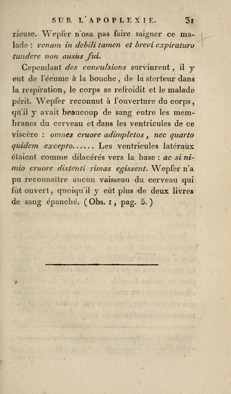 lûeuse. Wepfer n'osa pas faire saigner ce ma- lade : venani in debili tamen et brevi explraturo tundere non ausus fuL Cependant des compulsions survinrent, il y eut de l'écume à la bouche, de la sterteur dans la respiration, le corps se refroidit et le malade périt. Wepfer reconnut à l'ouverture du corps, qu'il y avait beaucoup de sang entre les mem- branes du cerveau et dans les ventricules de ce viscère : oinnes cruore adimpletos ^ nec quarto quidem excepto Les ventricules latéraux étaient comme dilacérés vers la base : ac si ni- mio cruore distenii rimas egissent. Wepfer n'a pu reconnaître aucun vaisseau du cerveau qui fût ouvert, quoiqu'il y eût plus de deux livres de sang épanché. ( Obs. i, pag. 5. )