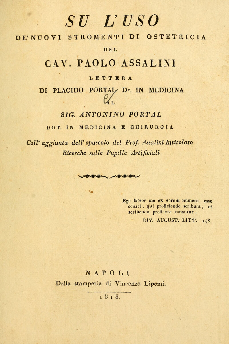 su L'USO DE'NUOVI STROMENTI DI OSTETRICIA DEL GAY. PAOLO ASSALINI LETTERA DI PLACIDO PORTAI/ Dr. IN MEDICINA Lft L sia ANTONINO PORTAL DOT. IN MEDICINA E CHIRURGIA ColV aggiunta delV opuscolo del Prof. Assalini Intitolato Ricerche sulle Pupille Artificiali Ego fateor me ex eofnm numero esse consci , qai proficiendo scribunt, et acribendo proficere conantur . DIV. AUGUST. LITT. 14J?. NAPOLI Dalla stamperia di Yincenzo Liponli.