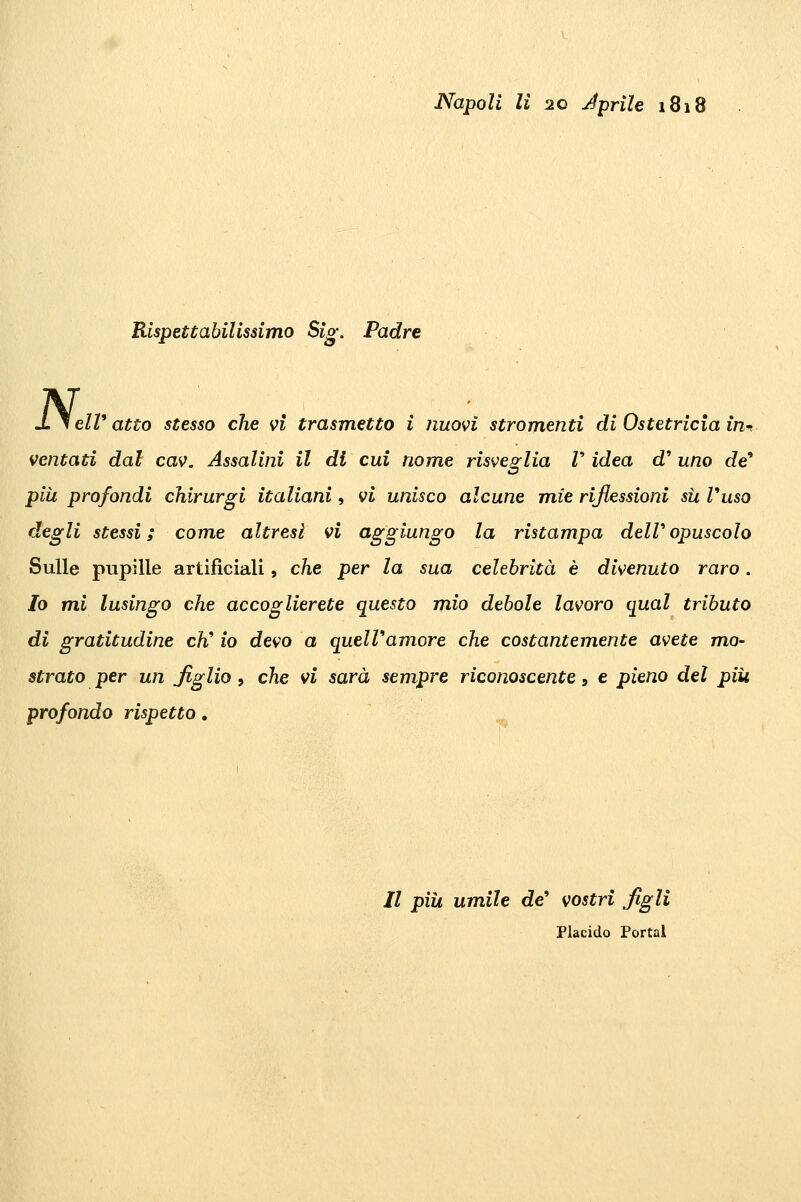 Napoli li 20 Jprile i8i8 Rispettabilissimo Sig. Padre elV atto stesso che vi trasmetto i nuovi stromenti di Ostetricia in^ ventati dal cav. Assalini il di cui nome risveglia V idea d' uno de più profondi chirurgi italiani, vi unisco alcune m,ie riflessioni sii Vuso degli stessi; come altresì vi aggiungo la ristampa deWopuscolo Sulle pupille artificiali, che per la sua celebrità è divenuto raro . Io mi lusingo che accoglierete questo mio debole lavoro qual tributo di gratitudine eh* io devo a quelVamore che costantemente avete mo- strato per un figlio , che vi sarà sempre riconoscente, e pieno del più profondo rispetto. // pili umile de* vostri figli Placido Portai