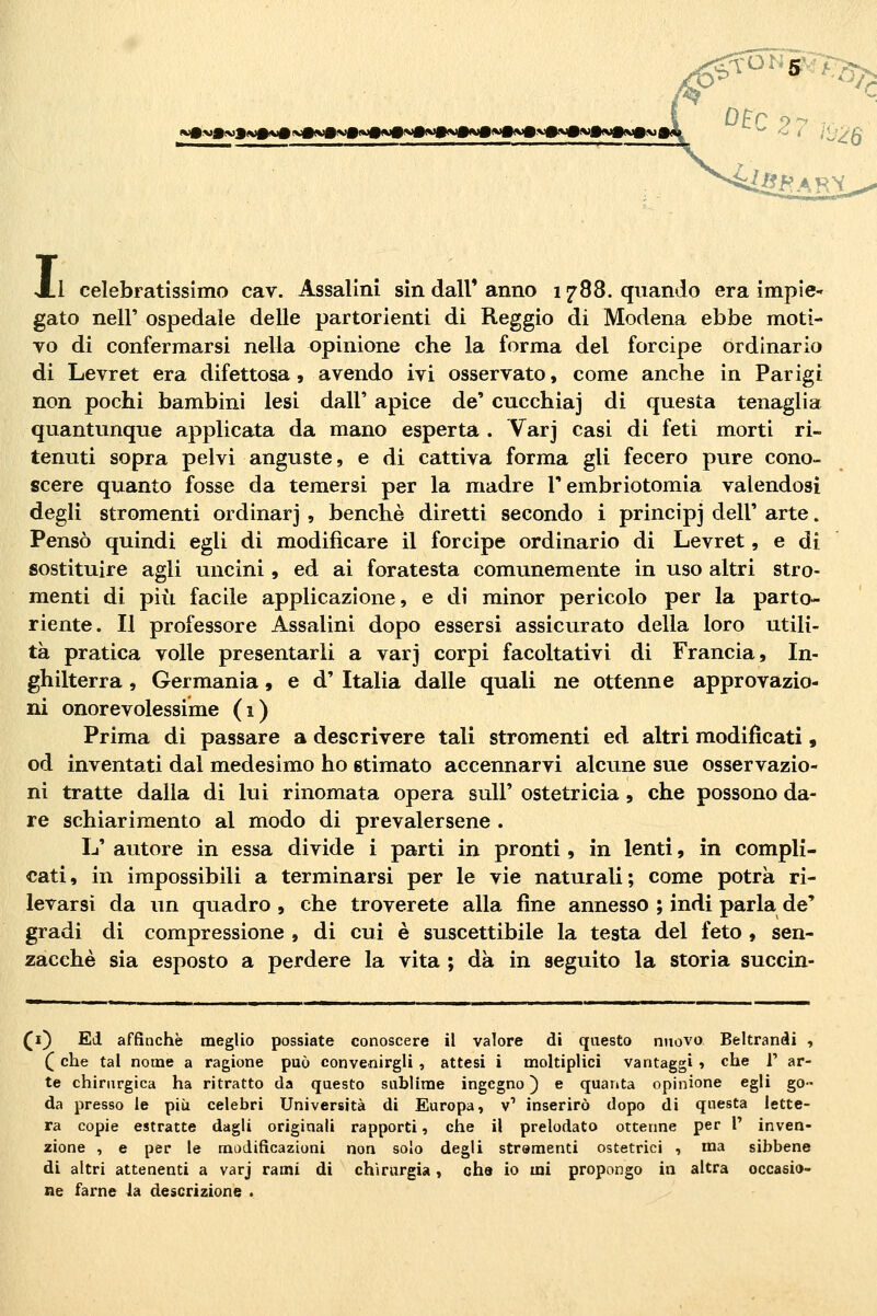 0^'^^nr^ Al celebratissimo cav. Assalirli sin dall' anno 1788. quando era impie- gato neir ospedale delle partorienti di Reggio di Modena ebbe moti- vo di confermarsi nella opinione che la forma del forcipe ordinario di Levret era difettosa, avendo ivi osservato, come anche in Parigi non pochi bambini lesi dall' apice de' cucchiaj di questa tenaglia quantunque applicata da mano esperta . Varj casi di feti morti ri- tenuti sopra pelvi anguste, e di cattiva forma gli fecero pure cono- scere quanto fosse da temersi per la madre l'embriotomia valendosi degli stromenti ordinar] , benché diretti secondo i principj dell' arte. Pensò quindi egli di modificare il forcipe ordinario di Levret, e di sostituire agli uncini, ed ai foratesta comunemente in uso altri stro- menti di pili facile applicazione, e di minor pericolo per la parto- riente. Il professore Assalini dopo essersi assicurato della loro utili- tà pratica volle presentarli a varj corpi facoltativi di Francia, In- ghilterra , Germania, e d' Italia dalle quali ne ottenne approvazio- ni onorevolessime (1) Prima di passare a descrivere tali stromenti ed altri modijfìcati, od inventati dal medesimo ho stimato accennarvi alcune sue osservazio- ni tratte dalla di lui rinomata opera suU' ostetricia, che possono da- re schiarimento al modo di prevalersene . L' autore in essa divide i parti in pronti, in lenti, in compli- cati, in impossibili a terminarsi per le vie naturali; come potrà ri- levarsi da un quadro , che troverete alla fine annesso ; indi parla de' gradi di compressione , di cui è suscettibile la testa del feto , sen- zacchè sia esposto a perdere la vita ; dà in seguito la storia succin- ti) Ed affinchè meglio possiate conoscere il valore di questo nuovo Beltranài , (^ che tal nome a ragione può convenirgli , attesi i moltiplici vantaggi » che 1' ar- te chirurgica ha ritratto da questo sublime ingegno) e quanta opinione egli go- da presso le più celebri Università di Europa, v' inserirò dopo di questa lette- ra copie estratte dagli originali rapporti, che il prelodato ottenne per V inven- zione , e per le modificazioni non solo degli strumenti ostetrici , ma sibbene di altri attenenti a varj rami di chirurgia, chs io mi propongo in altra occasio- ne farne la descrizione .