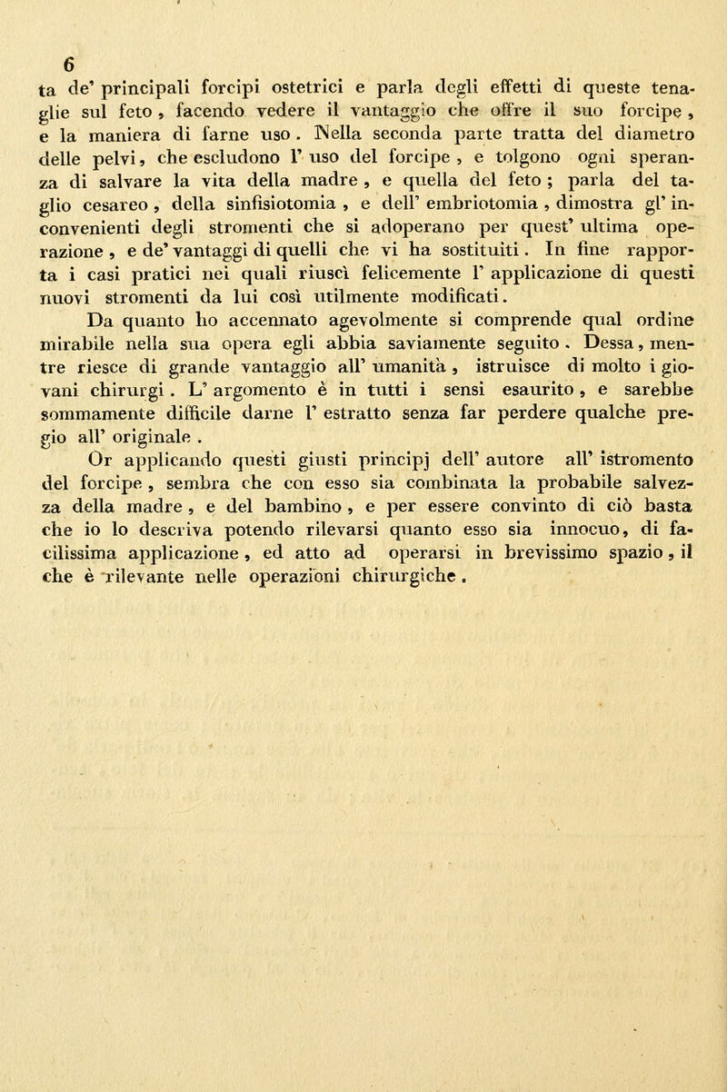 ta de' principali forcipi ostetrici e parla degli effetti di queste tena- glie sul feto , facendo vedere il vantaggio che offre il suo forcipe , e la maniera di farne uso . Nella seconda parte tratta del diametro delle pelvi, che escludono V uso del forcipe , e tolgono ogni speran- za di salvare la vita della madre , e quella del feto ; parla del ta- glio cesareo , della sinfìsiotomia , e dell' embriotomia , dimostra gì' in- convenienti degli stromenti che si adoperano per quest' ultima ope- razione , e de' vantaggi di quelli che vi ha sostituiti. In fine rappor- ta i casi pratici nei quali riuscì felicemente 1' applicazione di questi nuovi stromenti da lui cosi utilmente modificati. Da quanto ho accennato agevolmente si comprende qual ordine mirabile nella sua opera egli abbia saviamente seguito . Dessa, men- tre riesce di grande vantaggio all' umanità , istruisce di molto i gio- vani chirurgi. L' argomento è in tutti i sensi esaurito , e sarebbe sommamente difficile darne 1' estratto senza far perdere qualche pre- gio all' originale . Or applicando questi giusti principi dell' autore all' istromento del forcipe , sembra che con esso sia combinata la probabile salvez- za della madre , e del bambino , e per essere convinto di ciò basta che io lo descriva potendo rilevarsi quanto esso sia innocuo, di fa- cilissima applicazione , ed atto ad operarsi in brevissimo spazio , il che è rilevante nelle operazioni chirurgiche.