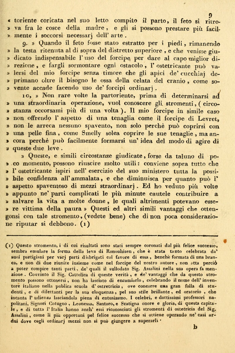 « toriente coricata nel suo letto compito il parto, il feto si ritro- » va fra le cosce della madre , e gli si possono prestare più facil- » mente i soccorsi necessarj dell' arte . 9. » Quando il feto fosse stato estratto per i piedi j rimanendo » la testa ritenuta al di sopra del distretto superiore , e che venisse giu- » dicato indispensabile l'uso del forcipe^ per dare al capo miglior di- » rezione , e fargli sormontare ogni ostacolo , 1' ostetri caute può va- » lersi del mio forcipe senza timore che gli apici de' cucchiai de- » primano oltre il bisogno le ossa della celata del cranio 9 come so- j> vente accade facendo uso de' forcipi ordinar] . 10, » Non rare volte la partoriente, prima di determinarsi ad » una straordinaria operazione, vuol conoscere gli stromenti, ( circo- la! stanza occorsami più di una volta). Il mio forcipe in simile caso » non offrendo 1' aspetto di una tenaglia come il forcipe di Levret» » non le arreca nessuno spavento, non solo perchè può coprirsi con j) una pelle fina, come Smelly solca coprire le sue tenaglie , ma an- » Cora perchè può facilmente formarsi un' idea del modo di agire di » queste due leve . » Queste, e simili circostanze giudicate, forse da taluno di pò- » co momento, possono riuscire molto utili: conviene sopra tutto che » V ostetricante ispiri nell' esercizio del suo ministero tvitta la possi- » bile confidenza all'ammalata, e che diminuisca per quanto può V » aspetto spaventoso di mezzi straordinarj . Ed ho veduto più volte » appunto ne' parti complicati le più minute cautele contribuire a » salvare la vita a molte donne , le quali altrimenti potevano esse- j re vittima della paura » Questi ed altri simili vantaggi che otten- gonsi con tale stromento, (vedete bene) che di non poca considerazio- ne riputar si debbono. (1) (i) Questo stromento, i di cui risultati sono stati sempre coronati dal più felice successo» sembra emulare la forma della leva di Ronouhisen , che è stata tanto celebrata da'* suoi partigiani per varj parti disbrigati col favore di essa, benché formata di una bran- ca, e non di due riunite insieme come nel forcipe del nostro autore , non atta perciò a poter compire tanti parti, de' quali il sullodato Sig. Assalini nella sua opera fa men- zione . Convinto il Sig. Cattolica di queste verità , e de' vantaggi che da questo stro- mento possono ottenersi , non ha lasciato di encomiarlo, celebrando il nome dell' inven- tore italiano nella publica scuola d'ostretricia, ove concorre una gran folla di stu- denti , e di dilettanti per la sua eloquenza , pel suo stile brillante , ed oratorio , che incanta 1' udienza lasciandola piena di entusiasmo. I celebri, e dottissimi professori na- politani, Signori Gotugno , Leonessa, Santoro, e Scatigna onore e gloria, di questa capita- le , e di tutta r Italia hanno anch' essi riconosciuti gli stromenti di ostetricia del Sig. Assalini, come li più opportuni pel felice successo che si ottiene operando ne' casi ar- dui dove cogli ordinarj mezzi non si può giungere a superarli • b