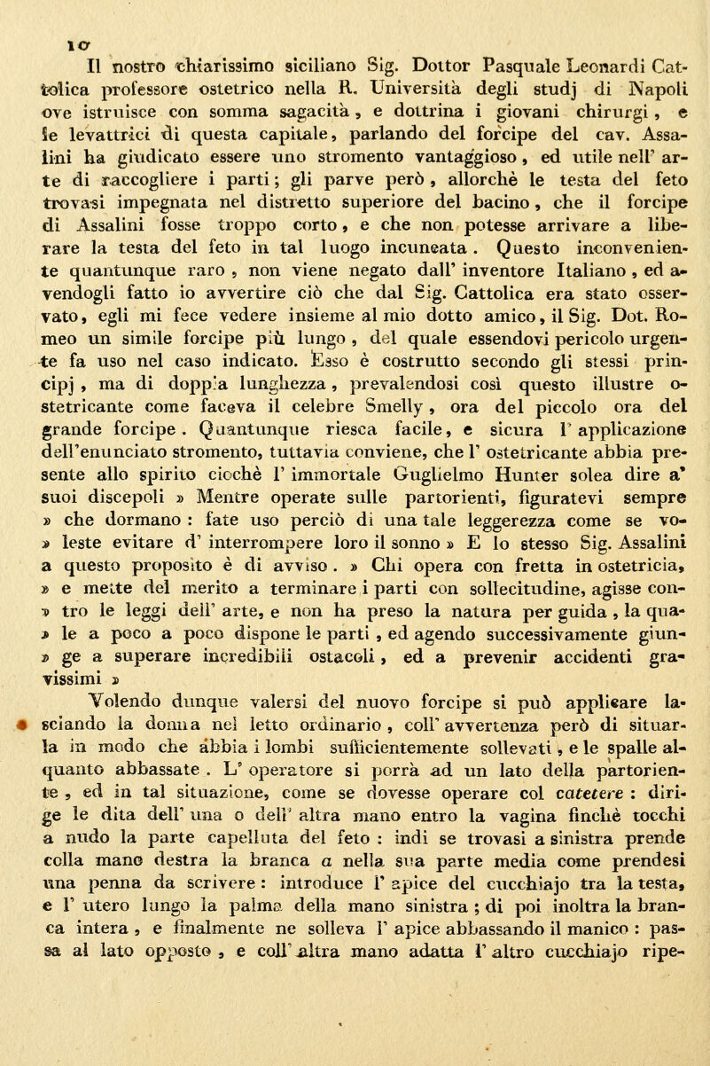 Il nostro '■chiarissimo siciliano Slg. Dottor Pasquale Leonardi Cat- tolica professore ostetrico nella R, Università degli studj di Napoli ove istruisce con somma sagacità, e dottrina i giovani chirurgi, e Se levattrici di questa capitale, parlando del forcipe del cav. Assa- iini ha giudicato essere uno stromento vantaggioso , ed utile neir ar- te di raccogliere i parti ; gli parve però , allorché le testa del feto trovaci impegnata nel distretto superiore del bacino, che il forcipe di Assalini fosse troppo corto » e che non potesse arrivare a libe- rare la testa del feto in tal luogo incuneata . Questo inconvenien- te quantunque raro 5 non viene negato dall' inventore Italiano , ed a- vendogli fatto io avvertire ciò che dal Sig. Cattolica era stato osser- vato , egli mi fece vedere insieme al mio dotto amico, il Sig. Dot. Ro- meo un simile forcipe più lungo , del quale essendovi pericolo urgen- -te fa uso nel caso indicato. !Esso è costrutto secondo gli stessi prin- cipi , ma di doppia lunghezza, prevalendosi così questo illustre o- stetricante come faceva il celebre Smelly, ora del piccolo ora del grande forcipe. Quantunque riesca facile, e sicura l'applicazione dell'enunciato stromento, tuttavia conviene, che V ostetricante abbia pre- sente allo spirito cicche V immortale Guglielmo Hunter solca dire a' suoi discepoli » Mentre operate sulle partorienti, figuratevi sempre » che dormano : fate uso perciò di una tale leggerezza come se vo- » leste evitare d' interrompere loro il sonno » E lo stesso Sig. Assalini a questo proposito è di avviso . » Chi opera con fretta in ostetricia, » e mette del merito a terminare i parti con sollecitudine, agisse con- 3> tro le leggi delF arte, e non ha preso la natura per guida , la qua- j le a poco a poco dispone le parti , ed agendo successivamente giun- 2) gè a superare incredibili ostacoli, ed a prevenir accidenti gra- vissimi 3) Volendo dunque valersi del nuovo forcipe si può appli«are la- sciando la donna nel letto ordinario, coli'avvertenza però di situar- la in modo che abbia i lombi suiìicientemente sollevati ^ e le spalle al- quanto abbassate . L' operatore si porrà ad un lato della partorien- te 5 ed in tal situazione, come se dovesse operare col catetere : diri- ge le dita dell' una o dell' altra mano entro la vagina finché tocchi a nudo la parte capelluta del feto : indi se trovasi a sinistra prende cella mano destra la branca a nella sua parte media come prendesi nna penna da scrivere : introduce V apice del cucchiajo tra la testa, e r utero lungo la palma della mano sinistra ; di poi inoltra la bran- ca intera , e finalmente ne solleva F apice abbassando il manico : pas- sa al lato opposto , e coli' ^Itra mano adatta 1' altro cucchiajo ripe-