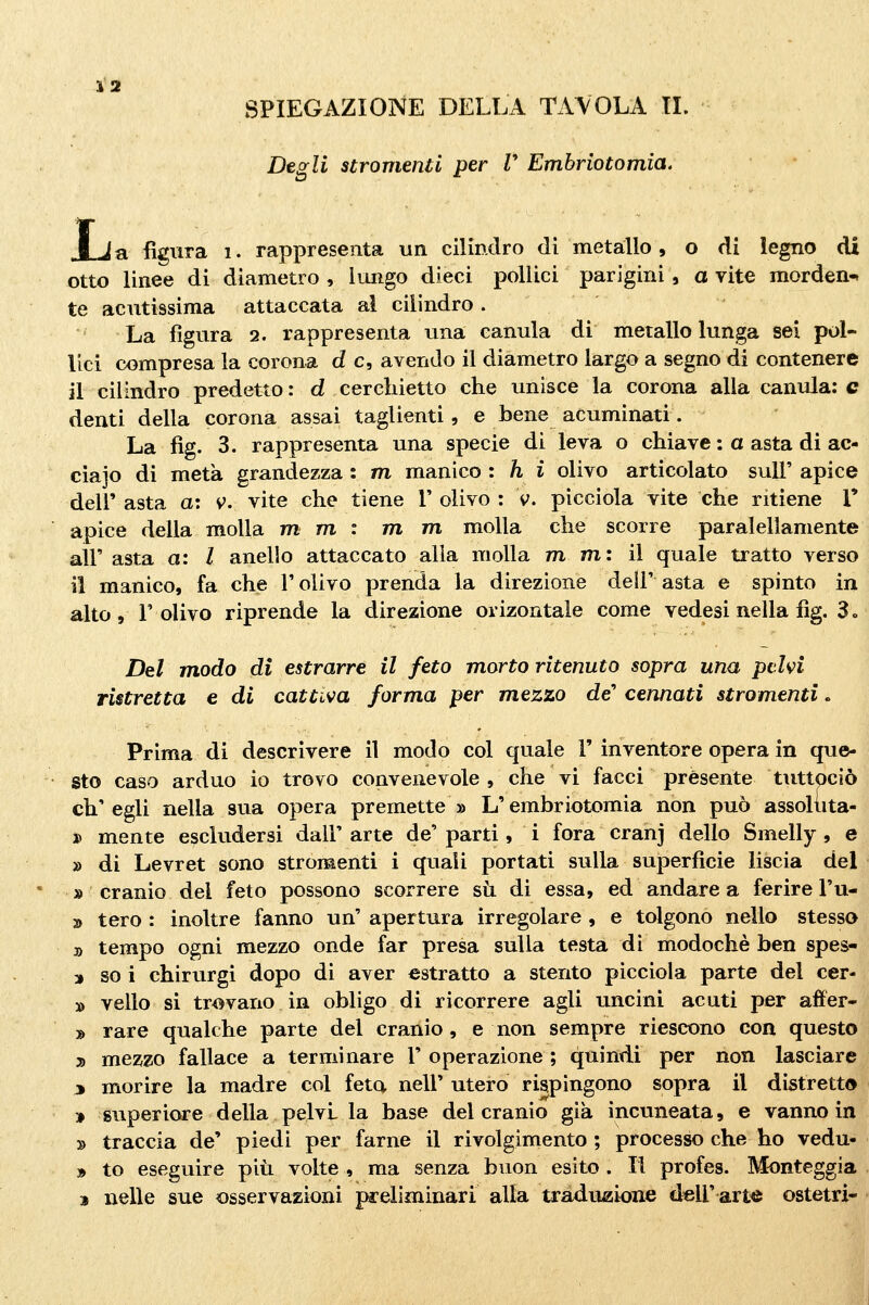 SPIEGAZIONE DELLA TAVOLA IL Degli stromentl per V Embriotomia, JLja figura i. rappresenta un cilindro di metallo, o di legno di otto linee di diametro , lungo dieci pollici parigini, a vite morden- te acutissima attaccata al cilindro . ' La figura 2. rappresenta una eanula di metallo lunga sei pol- lici compresa la corona d e, avendo il diametro largo a segno di contenere il cilindro predetto: d cerchietto che unisce la corona alla eanula; e denti della corona assai taglienti, e bene acuminati. La fìg. 3. rappresenta una specie di leva o chiave : a asta di ac- ciajo di metà grandezza : m manico : h i olivo articolato sul!' apice dell' asta a: v. vite che tiene l' olivo : v. picciola vite che ritiene 1' apice della molla m m : m m molla che scorre paraiellamente air asta a: l anello attaccato alla molla mmi il quale tratto verso il manico, fa che T olivo prenda la direzione deli' asta e spinto in alto , r olivo riprende la direzione orizontale come vedesi nella fìg. 3 » Del modo di estrarre il feto morto ritenuto sopra una pelvi ristretta e di cattiva forma per mezzo de'' cennati stromenti. Prima di descrivere il modo col quale 1' inventore opera in que- sto caso arduo io trovo convenevole , che vi facci présente tuttpciò eh' egli nella sua opera premette » L'embriotomia non può assoluta- D mente escludersi dall' arte de' parti, i fora cranj dello Smelly , e » di Levret sono stromenti i quali portati sulla superficie liscia del » cranio del feto possono scorrere su. di essa, ed andare a ferire l'u- » tero : inoltre fanno un' apertura irregolare , e tolgono nello stesso » tempo ogni mezzo onde far presa sulla testa di modochè ben spes- » so i chirurgi dopo di aver estratto a stento picciola parte del cer- » vello si trovano in obligo di ricorrere agli uncini acuti per affer- » rare qualche parte del cranio, e non sempre riescono con questo 2) mezzo fallace a terminare 1' operazione ; quindi per non lasciare 3 morire la madre col feta nell' utero rispingono sopra il distretto ]» superiore della pelvi la base del cranio già incuneata, e vanno in » traccia de' piedi per farne il rivolgimento ; processo che ho vedu- » to eseguire più volte , ma senza buon esito . Il profes. Monteggia j nelle sue osservazioni preliminari alla traduzione dell' arte ostetri-