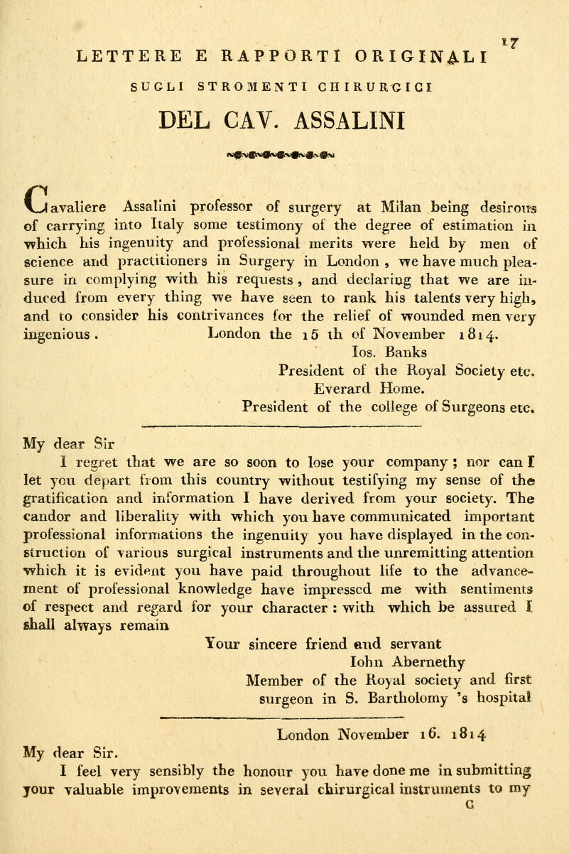 LETTERE E RAPPORTI ORIGINALI SUGLI STROMENTI CHIRURGICI DEL CAV. ASSALINI vJavaliere Assalirli professor of surgery at Milan being desiroiis of carrying into Italy some testimony of the degree of estimation in which liis ingenuity and professional merits were held by men of science and practitioners in Surgery in London , we bave much plea- sure in complying with bis requests , and deciaring tbat we are in- duced from eyery thing we bave seen to rank bis talents very bigb, and to consider bis contrivances for tbe rebef of wonnded men very ingenioUS . London tbe i5 tb of November 1814. los. Banks President of the Royal Society etc. Everard Home. President of tbe college of Surgeons etc. My dear Slr I regret tbat we are so soon to lose your company ; nor can I let you depart from tbis country witbout testifying my sense of tbe gratification and Information I bave derived from your society. Tbe candor and liberality witb wbicb you bave communicated important professional Informations tbe ingenuity you bave displayed in tbe con- struction of various surgical Instruments and tbe unremitting attention wbicb it is evident you bave paid tbrougbout life to tbe advance- ment of professional knowledge bave impresscd me witb sentiments of respect and regard for your cbaracter : witb wbicb be assured I sball always remain Your sincere friend end servant lobn Abernetby Member of tbe Royal society and first surgeon in S. Bartbolomy 's bospital London November 16. 1814 My dear Sir. I feel very sensibly the bonour you bave done me in submltting your valuable improvements in seyeral cbirurgical Instruments to my G