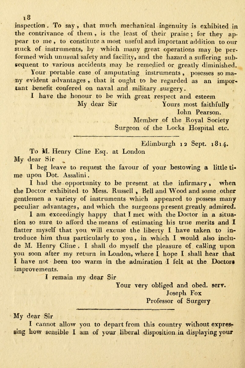 inspection . To say , that mudi mechanical ingenuity is exhibited in the contrivance of tliem , is the least of their praise ; for they ap- pear to me , to constitute a most useful and important addition to our stuck of instrnments, by which many great operations may be per- formed widi unnsual safety and facility, and the hazard a suffering sub- sequent to various accidents may be reme^ied or greatly diminished. Your portabie case of amputatìng instrnments , posesses so ma- ny evident advantages , that it ought to be regarded as an impor- lant benefit confered on naval and military surgery. I haye the honour to be with great respect and esteem My dear Sir Yours most faithfuUy lohn Pearson. Member of the Royal Society Surgeon of the Locks Hospital etc. Edimburgh 12 Sept. 1814. To M. Henry Cline Esq. at London My dear Sir ^ I beg leave to request the favour of your bestowing a little ti- me upon Dot. Assalini. I had the opportunity to be present at the infìrmary, when the Doctor exhibited to Mess. Russell , Bell and Wood and some other gentlemen a variety of Instruments which appeared to possess many peculiar advantages, and which the surgeons present greatly admired. I am exceedingly happy that I met with the Doctor in a situa- tion so sur e to afford the means of estimating his true merits and I flatter myself that you wlll excuse the liberty I have taken to in- troduce him thus particularly to you, in which I would also inclu- de M. Henry Cline , I shall do myself the pleasure of caUing upon you soon after my return in London, where I hope I shall hear that I have not been too warm in the admiration I felt at the Doctora improvements. I reraain my dear Sir Your very obliged and obed. serr. Joseph Fox Professor of Surgery My dear Sir I cannot allow you to depart from this country without expresr sing how sensible I am of your Uberai disposition in displaying your
