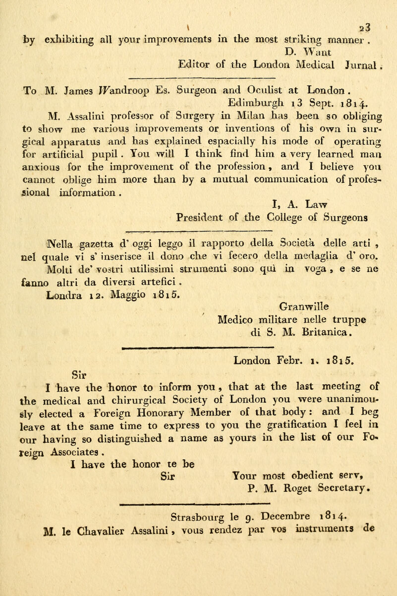 by exhibiting ali your improYements in the most strikìng manner . D. Want Editor of the London Medicai Jurnal ; To M. James ^androop Es. Surgeon and Oculist at London. Edimburgh i3 Sept. 1814. M. Assalini professor of Surgery in Milan has been so obliging to show me various improvements or inventions of his own in sur- gical apparatus and has explained espacially his mode of operating for artificial pupil. Yoii witl I think fìnd him a very learned man anxions for the improvement of the profession, and I believe yoii cannot oblige him more than by a mutuai communication of profes- sional information . I, A. Law President of the College of Surgeons Nella gazetta d' oggi leggo il rapporto della Società delle arti , nel quale vi s' inserisce il dono che vi fecero della medaglia d' oro. Molti de' vo3tri utilissimi strumenti sono qui in voga » e se ne fanno altri da diversi artefici. Londra 12. Maggio 1815. Granwille Medico militare nelle truppe di S. M. Britanica. London Febr. 1. 1815. Slr I have the honor to inform you, that at the last meeting of the medicai and chirurgical Society of London you were unanimou- sly elected a Foreign Honorary Member of that body : and I beg leave at the same time to express to you the gratiflcation I feel in our having so distinguished a name as yours in the list of our Fo- leign Associates, I have the honor te be Sir Your most obedient serr, P. M. Roget Secretary. Strasbourg le 9. Decembre 1814. M. le Chavalier Assalini, vous rendez par vos instruments de