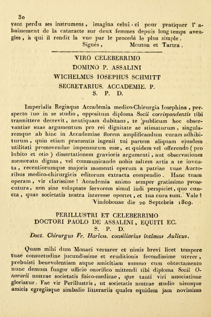 yant perdii ses instrumens , imagina celili - ci pour pratiquer V a- baissement de la cataracte sur deux femmes depilis long temps aveu- gles , à qui il rendit la vue par le procede le plus simple . Signès 5 Mouton et Tartra . YIRO CELEBERRIMO DOMINO P. ASSALINI WICHELMUS lOSEPHUS SCHMITT SEGRETARIUS. ACCADEMIE. P. S. P. D. . Imperialis Regiaque Accademia medico-Chirurgia losephina , per- specto tuo in se studio , opposi tum diploma Sodi corrispondentis tibi trasmittere decrevit, neutiquam dubitans , te jpublicum hoc obser- vantiae suae argumentum prò rei dignitate ac stimaturum , singula- remque ab hinc in Accademiae florem amplifìcandum curam adhibi- turum , quin etiam praesentis ingenii tui partem aliquam ejusdem utilitati promovendae impensurum esse, et quidem vel offerendo ( prò lubito et otio ) dissertationem gravioris argumenti , aut observationes memoratu digiias , vel communicando nobis saltem artis a te inven- ta , recentiorumque majoris momenti operum a patriae tuae Aucto- ribus medico-chirurgicis editorum extracta compendio . Hanc tuam operam, vir clarissime ! Accademia animo semper gratissimo prose- cutura, non sine voluptate fervorem simul indi perspiciet, quo cun- cta , quae societatis nostra interesse oportet, et tua cura sunt. Vale ! Vindobonae die 20 Septebris 1809. PERILLUSTRI ET CELEBERRIMO DOGTORI PAOLO DE ASSALINI, EQUITI EG. S. P. D. Doct. Chirurgus Fr. Harless. condliarius intimus Aulìcus, Quam mihi dum Monaci versarer et nimis brevi licet tempore tuae consuetudine jucundissime et eruditionis fecondissime uterer , prebuisti benevolentiam atque amicitiam summo cum obtectamento nunc demum fungor ufficio onorifico mittendi tibi diploma Sodi 0- norarii nostrae societatis fìsico-medicae, que tanti viri associatione gloriatur. Fac vir Perillustris , ut societatis nostrae studio nisusque amicis egregiisque simbalio litterariis quales equidem jam novissimo