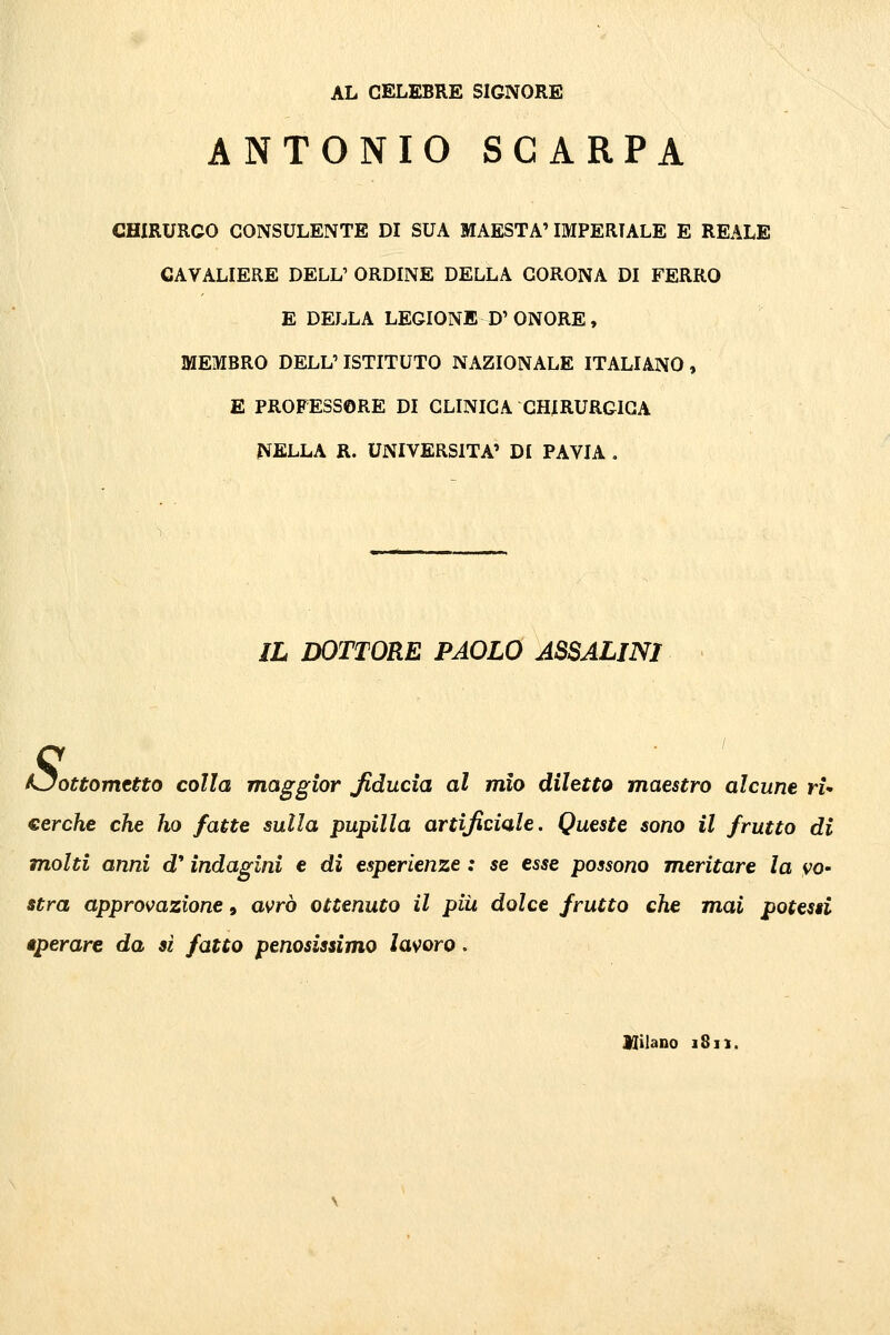 AL CELEBRE SIGNORE ANTONIO SCARPA CHIRURGO CONSULENTE DI SUA MAESTÀ' IMPERIALE E REALE CAVALIERE DELL' ORDINE DELLA CORONA DI FERRO E DELLA LEGIONE D'ONORE, MEMBRO DELL'ISTITUTO NAZIONALE ITALIANO, E PROFESSORE DI CLINICA CHIRURGICA rVELLA R. UNIVERSITÀ' DI PAVIA . IL DOTTORE PAOLO ASSALIMI KJottomeUo colla maggior fiducia al mìo diletto maestro alcune ri- eerche che ho fatte sulla pupilla artificiale. Queste sono il frutto di molti anni d'indagini e di esperienze : se esse possono meritare la vo^ stra approvazione, avrò ottenuto il piii dolce frutto che mai potessi iperare da si fatto penosissimo lavoro. Hilano 1811.