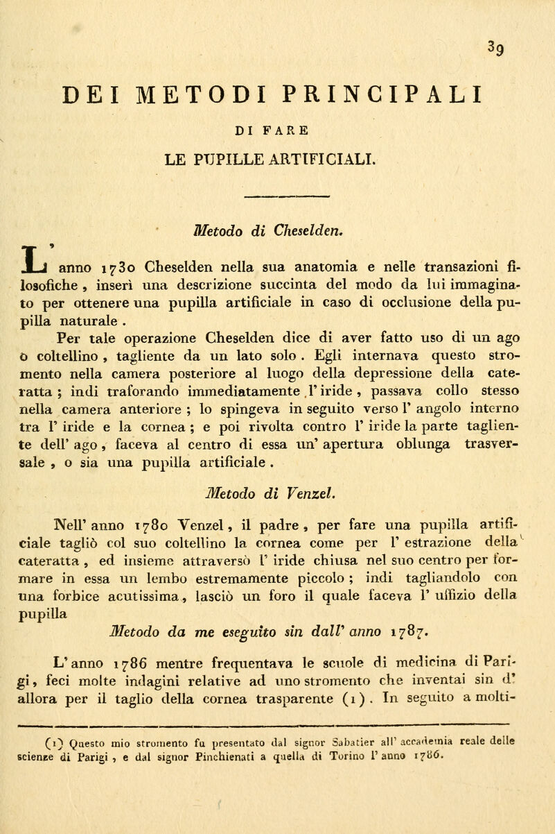 DEI METODI PRINCIPALI DI FARE LE PUPILLE ARTIFICIALI. Metodo di Cheselden, anno 1780 Cheselden nella sua anatomia e nelle transazioni fi- losofiche , inserì una descrizione succinta del modo da lui immagina- to per ottenere una pupilla artificiale in caso di occlusione della pu- pilla naturale . Per tale operazione Cheselden dice di aver fatto uso di un ago O coltellino , tagliente da un lato solo . Egli internava questo stro- mento nella camera posteriore al luogo della depressione delia cate- ratta ; indi traforando immediatamente l'iride , passava collo stesso nella camera anteriore ; lo spingeva in seguito verso V angolo interno tra r iride e la cornea ; e poi rivolta contro V iride la parte taglien- te dell' ago, faceva al centro di essa un' apertura oblunga trasver- sale , o sia una pupilla artificiale . Metodo di Venzel. Nell'anno 1780 Venzel, il padre, per fare una pupilla artifi- ciale tagliò col suo coltellino la cornea come per V estrazione della cateratta , ed insieme attraversò V iride chiusa nel suo centro per for- mare in essa un lembo estremamente piccolo ; indi tagliandolo con una forbice acutissima, lasciò un foro il quale faceva V uffizio della pupilla Metodo da me eseguito sin dalV anno 1787. L'anno 1786 mentre frequentava le scuole di medicina di Pari- gi , feci molte indagini relative ad uno stromento che inventai sin d' allora per il taglio della cornea trasparente (1). In seguito a molti- (1} Qaesto mio strumento fa presentato dal signor Sabatier ali' acoa'leinia reale delle scienee di Parigi, e dal signor Pinchienati a quella di Torino l'anno i^bó.