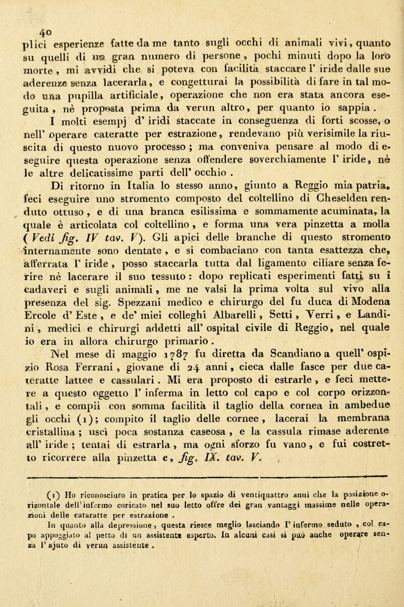 plici esperienze fatte da me tanto sugli occhi di animali vivi, quanto su quelli di ìm. gran numero di persone , pochi minuti dopo la loro morte , mi avvidi che si poteva con facilità staccare 1' iride dalle sue aderenze senza lacerarla, e congetturai la possibilità di fare in tal mo- do una pupilla artificiale, operazione che non era stata ancora ese- guita , né proposta prima da verun altro, per quanto io sappia . I molti esempi d' iridi staccate in conseguenza di forti scosse, o neir operare cateratte per estrazione, rendevano più verisimile la riu- scita di questo nuovo processo ; ma conveniva pensare al modo di e- seguire questa operazione senza offendere soverchiamente T iride, né le altre delicatissime parti dell' occhio . Di ritorno in Italia lo stesso anno, giunto a Reggio mia patria, feci eseguire uno stromento composto del coltellino di Gheselden ren- duto ottuso , e di una branca esilissima e sommamente acuminata^ la quale è articolata col coltellino , e forma una vera pinzetta a molla ( Vedi fig, IV tav. V). Gli apici delle branche di questo stromento internamente sono dentate , e si combaciano con tanta esattezza che, afferrata V iride , posso staccarla tutta dal ligamento ciliare senza fe- rire né lacerare il suo tessuto : dopo replicati esperimenti fatti su i cadaveri e sugli animali, me ne valsi la prima volta sul vivo alla presenza del sig. Spezzani medico e chirurgo del fu duca di Modena Ercole d' Este , e de' miei colleghi Albarelli, Setti , Verri , e Landi- ni, medici e chirurgi addetti all'ospitai civile di Reggio, nel quale io era in allora chirurgo primario . Nel mese di maggio 1787 fu diretta da Scandiano a quell'ospi- zio Rosa Ferrani , giovane di 24 anni, cieca dalle fasce per due ca- teratte lattee e cassulari. Mi iera proposto di estrarle , e feci mette- re a questo oggetto V inferma in letto col capo e col corpo orizzon- tali , e compii con somma facilità il taglio della cornea in ambedue gii occhi ( 1 ) ; compito il taglio delle cornee , lacerai la membrana cristallina ; usci poca sostanza caseosa , e la cassula rimase aderente air iride ; tentai di estrarla , ma ogni sforzo fu vano , e fui costret- to ricorrere alla pinzetta e, Jìg, IX. tav. V. ^ (i) Ho riconosciufo in pratica per lo spazio di ventiquattro anni che la posizione o- rizontale dell'infermo coricato nel suo letto offre dei gran vantaggi massime nelle opera- sfioni delle cataratte per estrazione . In quanto alla depressione, questa riesce meglio lasciando P infermo seduto , col ca- po appoggiato al petto di un assistente esperto. In alcaai casi si può aache operare sen- za i* ajuto di verun assistente .