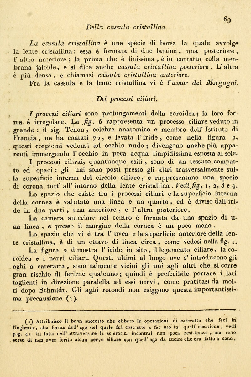 Della cassula cristallina. La cassula cristallina è una spècie di borsa la quale avvolge la lente crisialUna : essa è formata di due lamine , una posteriore , i' altra anteriore ; la prima che è finiss^ima , è in contatto colla men- Lrana jaloide, e si dice anche cassula cristallina posteriore. L'altra è più densa , e chiamasi cassula cristallina anteriore. Fra la cassula e la lente cristallina vi è Vumor del Morgagni. Dei processi ciliari. I processi ciliari sono prolungamenti della coroidea ; la loro for- ma è irregolare. I^ja Jig. 5 rappresenta un processo ciliare veduto in grande : il sig. Telion , celebre anatomico e membro dell' Istituto di Francia, ne ha contati 72» e levata l'iride, come nella figura q, questi corpicini vedonsi ad occhio nudo ; divengono anche più appa- renti immergendo V occhio in poca acqua limpidissima esposta al sole. I processi cilirai, quantunque esili , sono di un tessuto compat- to ed opaci : gli uni sono posti presso gli altri trasversalmente sul- la superfìcie interna del circolo ciliare, e rappresentano una specie di corona tutt' air intorno della lente cristallina . Vedi Jig, 1, 2, 3 e 4, Lo spazio che esiste tra i processi ciliari e la superfìcie interna della cornea è valutato una linea e un quarto , ed è diviso dall'iri- de in due parti , una anteriore , e T altra posteriore. La camera anteriore nel centro è formata da uno spazio di u- na linea , e presso il margine della cornea è un poco meno . Lo spazio che vi è tra V uvea e la superfìcie anteriore della len- te cristallina, è di un ottavo di linea circa , come vedesi nella fig. i. La figura 2 dimostra 1' iride in sito , il legamento ciliare, la co- roidea e i nervi ciliari. Questi ultimi al luogo ove s' introducono gli a^hi a cateratta , sono talmente vicini gli uni agli altri che si corre gran rischio di ferirne qualcuno i quindi è preferibile portare i lati taglienti in direzione paralella ad essi nervi, come praticasi da mol- ti dopo Schmidt. Gli aghi rotondi non esiggono questa importantissi- ma precauzione (1). (1} Attribuisco il buon successo che ebbero le operazioni di cateratta che feci in Ungheria-, alla forma dell' ago del quale fui costretto a far uso in queir occasione , vedi pag. 41. In fatti nelT attraversare la sclerotica incontrai non poca resistenza , ma sono •erto di non aver ferilu alcun uervo eilirtre con queir ago da cucire che era fatto a eono.