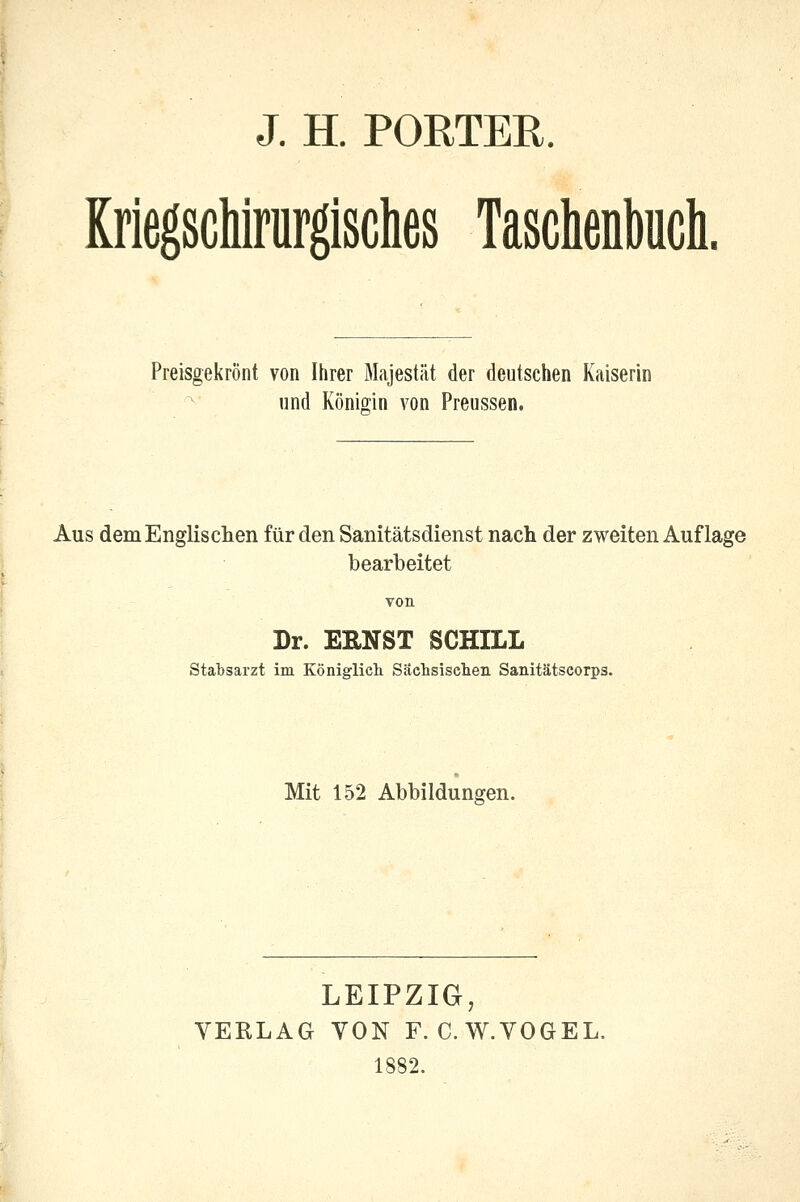 J. H. PORTER. Kriegschirurgisclies Taschenbuch. Preisgekrönt von Ihrer Majestät der deutschen Kaiserin und Königin von Preussen. Aus dem Englischen für den Sanitätsdienst nach der zweiten Auflage bearbeitet von Dr. EENST SCHILL Stabsarzt im Königlich. Sächsischen Sanitätscorps. Mit 152 Abbildungen. LEIPZIG, VERLAG VON F. C.W.VOGEL. 1882.