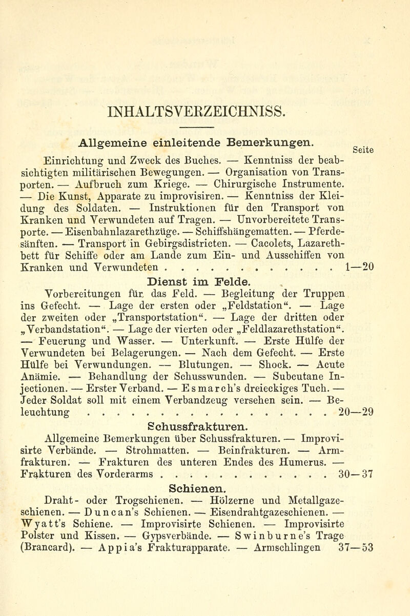 INHALTSVEEZEICHNISS. Seite Allgemeine einleitende Bemerkungen. Einrichtung und Zweck des Buches. — Kenntniss der beab- sichtigten militärischen Bewegungen, — Organisation von Trans- porten. — Aufbruch zum Kriege. — Chirurgische Instrumente. — Die Kunst, Apparate zu improvisiren. — Kenntniss der Klei- dung des Soldaten, — Instruktionen für den Transport von Kranken und Verwundeten auf Tragen. — Unvorbereitete Trans- porte, — Eisenbahnlazarethzüge. — Schiffshängematten, — Pferde- sänften. — Transport in Gebirgsdistricten. — Cacolets, Lazareth- bett für Schiffe oder am Lande zum Ein- und Ausschiffen von Kranken und Verwundeten 1—20 Dienst im Felde. Vorbereitungen für. das Feld. — Begleitung der Truppen ins Gefecht. — Lage der ersten oder „Feldstation. — Lage der zweiten oder „Transportstation. — Lage der dritten oder „Verbandstation. — Lage der vierten oder „Feldlazarethstation, — Feuerung und Wasser. — Unterkunft. — Erste Hülfe der Verwundeten bei Belagerungen. — Nach dem Gefecht. — Erste Hülfe bei Verwundungen. — Blutungen. — Shock. — Acute Anämie. — Behandlung der Schusswunden. — Subcutane In- jectionen. — Erster Verband. — Esmarch's dreieckiges Tuch. — Jeder Soldat soll mit einem Verbandzeug versehen sein. — Be- leuchtung 20—29 Sehussfrakturen. Allgemeine Bemerkungen über Schussfrakturen. — Improvi- sirte Verbände. — Strohmatten. — Beinfrakturen. — Arm- frakturen. — Frakturen des unteren Endes des Humerus. — Frakturen des Vorderarms 30—37 Schienen. Draht- oder Trogschienen. — Hölzerne und Metallgaze- schienen. — Duncan's Schienen. — Eisendrahtgazeschienen. — Wyatt's Schiene. — Improvisirte Schienen. — Improvisirte Polster und Kissen. — Gypsverbände. — Swinburne's Trage (Brancard). — Appia's Frakturapparate. — Armschlingen 37—53