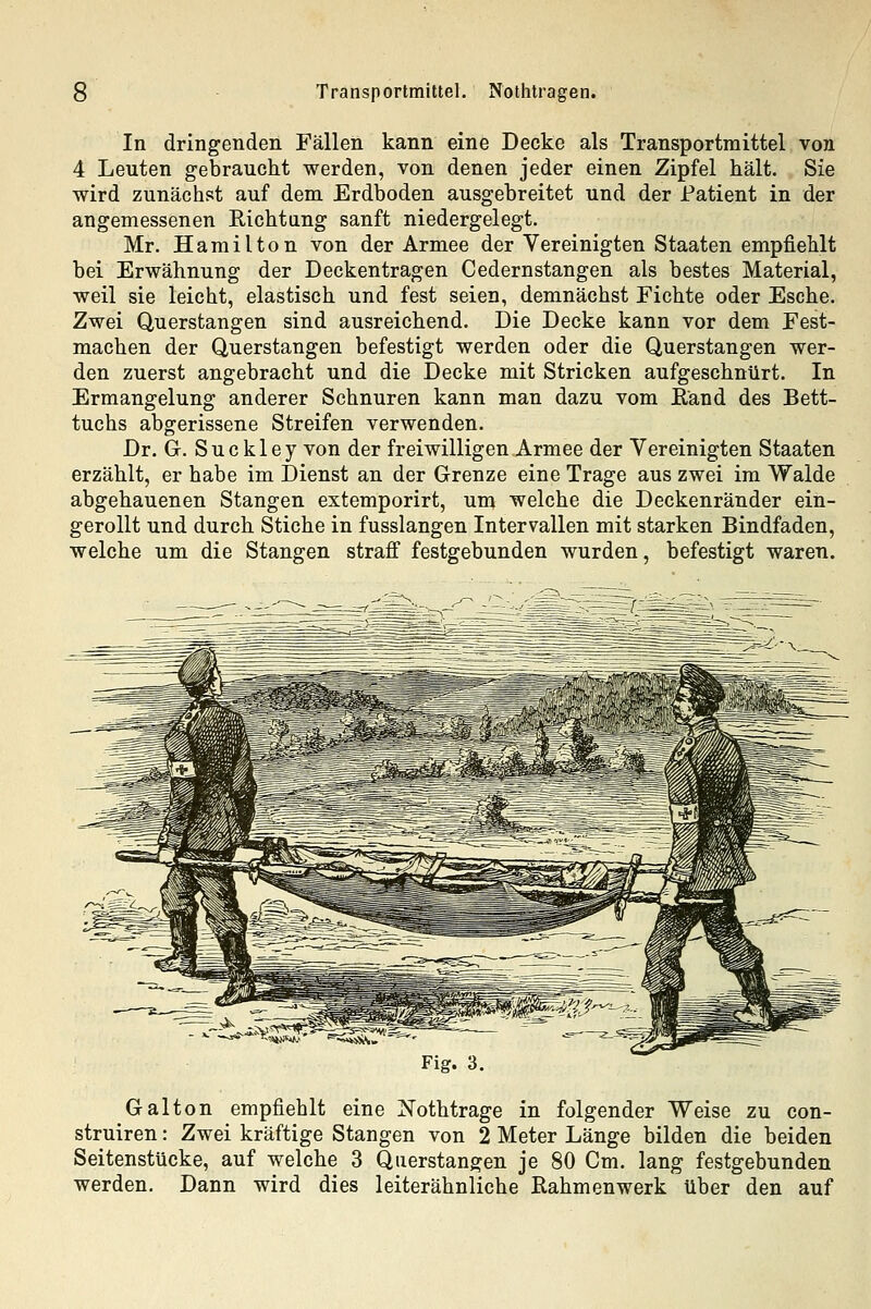 In dringenden Fällen kann eine Decke als Transportmittel von 4 Leuten gebraucht werden, von denen jeder einen Zipfel hält. Sie wird zunächst auf dem Erdboden ausgebreitet und der Patient in der angemessenen Richtung sanft niedergelegt. Mr. Hamilton von der Armee der Vereinigten Staaten empfiehlt bei Erwähnung der Deckentragen Cedernstangen als bestes Material, weil sie leicht, elastisch und fest seien, demnächst Fichte oder Esche. Zwei Querstangen sind ausreichend. Die Decke kann vor dem Fest- machen der Querstangen befestigt werden oder die Querstangen wer- den zuerst angebracht und die Decke mit Stricken aufgeschnürt. In Ermangelung anderer Schnuren kann man dazu vom Rand des Bett- tuchs abgerissene Streifen verwenden. Dr. G. Suckley von der freiwilligen Armee der Vereinigten Staaten erzählt, er habe im Dienst an der Grenze eine Trage aus zwei im Walde abgehauenen Stangen extemporirt, um welche die Deckenränder ein- gerollt und durch Stiche in fusslangen Intervallen mit starken Bindfaden, welche um die Stangen straff festgebunden wurden, befestigt waren. Fig. 3 Galton empfiehlt eine Nothtrage in folgender Weise zu con- struiren: Zwei kräftige Stangen von 2 Meter Länge bilden die beiden Seitenstücke, auf welche 3 Qiierstangen je 80 Cm. lang festgebunden werden. Dann wird dies leiterähnliche Rahmenwerk über den auf