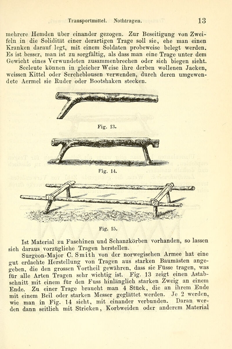 mehrere Hemden über einander gezogen. Zur Beseitigung von Zwei- feln in die Solidität einer derartigen Trage soll sie, ehe man einen Kranken darauf legt, mit einem Soldaten probeweise belegt werden. Es ist besser, man ist zu sorgfältig, als dass man eine Trage unter dem Gewicht eines Verwundeten zusammenbrechen oder sich biegen sieht. Seeleute können in gleicher Weise ihre derben wollenen Jacken, weissen Kittel oder Sercheblousen verwenden, durch deren umgewen- dete Aermel sie Ruder oder Bootshaken stecken. Fig. 13. Fig. 15. Ist Material zu Faschinen und Schanzkörben vorhanden, so lassen sich daraus vorzügliche Tragen herstellen. Surgeon-Major C Smith von der norwegischen Armee hat eine gut erdachte Herstellung von Tragen aus starken Baumästen ange- geben, die den grossen Yortheil gewähren, dass sie Füsse tragen, was für alle Arten Tragen sehr wichtig ist. Fig. 13 zeigt einen Astab- schnitt mit einem für den Fuss hinlänglich starken Zweig an einem Ende. Zu einer Trage braucht man 4 Stück, die an ihrem Ende mit einem Beil oder starken Messer geglättet werden. Je 2 werden, wie man in Fig. 14 sieht, mit einander verbunden. Daran wer- den dann seitlich mit Stricken, Korbweiden oder anderem Material