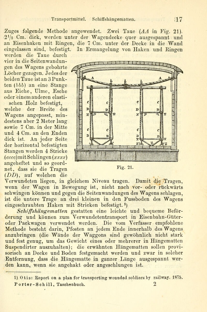 Transportmittel. Schiffshängematten. :17 Zuges folgende Methode angewendet. Zwei Taue (AA in Fig. 21). 272 Cm. dick, werden unter der Wagendecke quer ausgespannt und die 7 Cm. unter der Decke in die Wand In Ermangelung von Haken und Eingen an Eisenhaken mit Ringen eingelassen sind, befestigt, werden die Taue durch vier in die Seitenwandun- gen des Wagens gebohrte Löcher gezogen. Jedes der beiden Taue ist an 3 Punk- ten {bbb) an eine Stange aus Eiche, Ulme, Esche oder einem anderen elasti- schen Holz befestigt, welche der Breite des Wagens angepasst, min- destens aber 2 Meter lang sowie 7 Cm. in der Mitte und 4 Cm. an den Enden dick ist. An jeder Seite der horizontal befestigten Stangen werden 4 Stricke (cccc) mit Schlingen (xxxx) angeheftet und so geord- net, dass sie die Tragen (DD), auf welchen die Verwundeten liegen, in gleichem Niveau tragen. Damit die Tragen, wenn der Wagen in Bewegung ist, nicht nach vor- oder rückwärts schwingen können und gegen die Seitenwandungen des Wagens schlagen, ist die untere Trage an drei kleinen in den Fussboden des Wagens eingeschraubten Haken mit Stricken befestigt. *) Schiffshängematten gestatten eine leichte und bequeme Beför- derung und können zum Verwundetentransport in Eisenbahn-Güter- oder Packwagen verwendet werden. Die vom Verfasser empfohlene Methode besteht darin, Pfosten an jedem Ende innerhalb des Wagens anzubringen (die Wände der Waggons sind gewöhnlich nicht stark und fest genug, um das Gewicht eines oder mehrerer in Hängematten Suspendirter auszuhalten); die erwähnten Hängematten sollen provi- sorisch an Decke und Boden festgemacht werden und zwar in solcher Entfernung, dass die Hängematte in ganzer Länge ausgespannt wer- den kann, wenn sie angehakt oder angeschlungen ist. Fig. 21. 1) Otis: Report on a plan for traasporting wounded soldiers by railway. 1875.