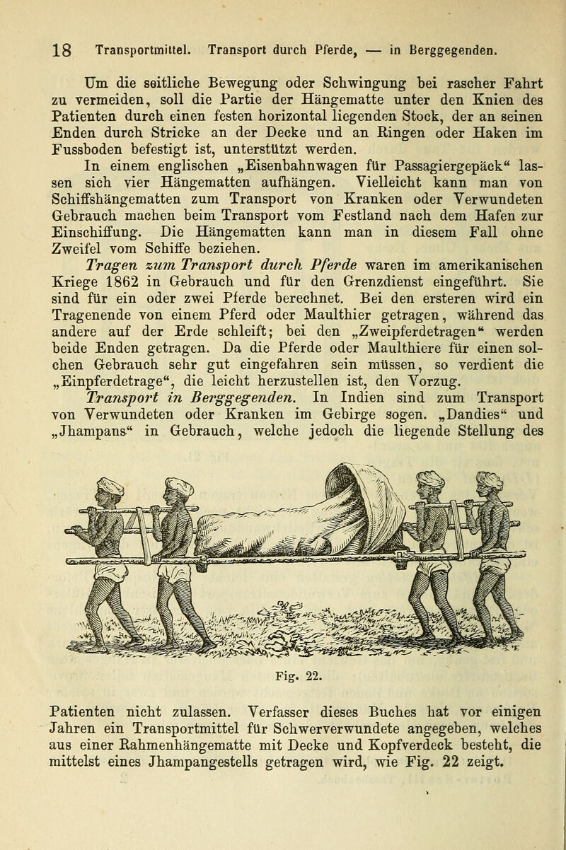 Um die seitliche Bewegung oder Schwingung bei rascher Fahrt zu vermeiden, soll die Partie der Hängematte unter den Knien des Patienten durch einen festen horizontal liegenden Stock, der an seinen Enden durch Stricke an der Decke und an Ringen oder Haken im Fussboden befestigt ist, unterstützt werden. In einem englischen „Eisenbahnwagen für Passagiergepäck las- sen sich vier Hängematten aufhängen. Vielleicht kann man von Schiffshängematten zum Transport von Kranken oder Verwundeten Gebrauch machen beim Transport vom Festland nach dem Hafen zur Einschiffung. Die Hängematten kann man in diesem Fall ohne Zweifel vom Schiffe beziehen. Tragen zum Transport durch Pferde waren im amerikanischen Kriege 1862 in Gebrauch und für den Grenzdienst eingeführt. Sie sind für ein oder zwei Pferde berechnet. Bei den ersteren wird ein Tragenende von einem Pferd oder Maulthier getragen, während das andere auf der Erde schleift; bei den „Zweipferdetragen werden beide Enden getragen. Da die Pferde oder Maulthiere für einen sol- chen Gebrauch sehr gut eingefahren sein müssen, so verdient die „Einpferdetrage, die leicht herzustellen ist, den Vorzug. Transport in Berggegenden. In Indien sind zum Transport von Verwundeten oder Kranken im Gebirge sogen. „Dandies und „Jhampans- in Gebrauch, welche jedoch die liegende Stellung des Fig. 22. Patienten nicht zulassen. Verfasser dieses Buches hat vor einigen Jahren ein Transportmittel für Schwerverwundete angegeben, welches aus einer Eahmenhängematte mit Decke und Kopfverdeck besteht, die mittelst eines Jhampangestells getragen wird, wie Fig. 22 zeigt.