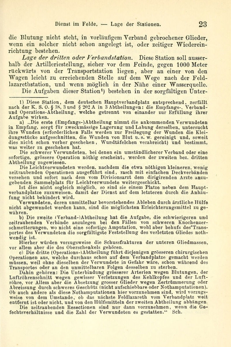 die Blutung nicht steht, in vorläufigem Verband gebrochener Glieder, wenn ein solcher nicht schon angelegt ist, oder zeitiger Wiederein- richtung bestehen. Lage der dritten oder Verhandstation. Diese Station soll ausser- halb der Artilleriestellung, sicher vor dem Feinde, gegen 1000 Meter rückwärts von der Transportstation liegen, aber an einer von den Wagen leicht zu erreichenden Stelle auf dem Wege nach der Feld- lazarethstation, und wenn möglich in der Nähe einer Wasserquelle^ Die Aufgaben dieser Station*) bestehen in der sorgfältigen Unter- 1) Diese Station, dem deutschen Hauptverbandplatz entsprechend, zerfällt nach der K. S. 0. § 3S, Sund § 202 A in 3 Ahtheilungen: die Empfangs-, Verband- und Operations-Abtheilung, welche getrennt von einander zur Erfüllung ihrer Aufgabe wirken. a) .,Die erste (Empfangs-)Abtheilung nimmt die ankommenden Verwundeten in Empfang, sorgt für zweckmässige Lagerung und Labung derselben, untersucht ihre Wunden (erforderlichen Falls werden zur Freilegung der Wunden die Klei- dungsstücke aufgeschnitten, die Wunden von Blut u. s. w. gereinigt und, soweit dies nicht schon vorher geschehen, Wundtäfelchen verabreicht) und bestimmt, was weiter zu geschehen hat. Die schwerer Verwundeten, bei denen ein umständlicherer Verband oder eine sofortige, grössere Operation nöthig erscheint, werden der zweiten bez. dritten Abtheilung zugewiesen. Die Leichtverwundeten werden, nachdem die etwa nöthigen kleineren, wenig zeitraubenden Operationen ausgeführt sind, rasch mit einfachen Deckverbänden versehen und sofort nach dem vom Divisionsarzt dem dirigirenden Arzte anzu- gebenden Sammelplatz für Leichtverwundete weitergeschickt. Ist dies nicht sogleich möglich, so sind sie einem Platze neben dem Haupt- verbandplatze zuzuweisen, damit der Dienst auf dem letzteren durch die Anhäu- fung nicht behindert wird. Verwundeten, deren unmittelbar bevorstehendes Ableben durch ärztliche Hülfe nicht abgewendet werden kann, sind die möglichsten Erleichterungsmittel zu ge- währen. b) Die zweite (Verband-)Abtheilung hat die Aufgabe, die schwierigeren und zeitraubenden Verbände anzulegen bei den Fällen von schweren Knochenzer- schmetterungen, wo nicht eine sofortige Amputation, wohl aber behufs des^Trans- portes des Verwundeten die sorgfältigste Feststellung des verletzten Gliedes noth- wendig ist. Hierher würden vorzugsweise die Schussfrakturen der unteren Gliedmassen, vor allem aber die des Oberschenkels gehören. c) Die dritte (Operations-)Abtheilung führt diejenigen grösseren chirurgischen Operationen aus, welche durchaus schon auf dem Verbandplatze gemacht Averden müssen, weil ohne dieselben der Verwundete in Gefahr wäre, schon während des Transportes oder an den unmittelbaren Folgen desselben zu sterben. Dahin gehören: Die Unterbindung grösserer Arterien wegen Blutungen, der Luftröhrenschnitt wegen gewisser Verletzungen des Kehlkopfes und der Luft- röhre, vor Allem aber die Absetzung grosser Glieder wegen Zertrümmerung oder Abreissung durch schweres Geschütz (nicht aufschiebbare oder Nothamputationen). Ob auch andere als diese Nothamputationen hier vorzunehmen sind, wird vorzugs- weise von dem Umstände, ob das nächste Feldlazareth vom Verbandplatz weit entfernt ist oder nicht, und von den Hülfsmitteln der zweiten Abtheilung abhängen. Die zeitraubenden Eesectionen sind nur dann vorzunehmen, wenn die Ge- fechtsverhältnisse und die Zahl der Verwundeten es gestatten. Seh.