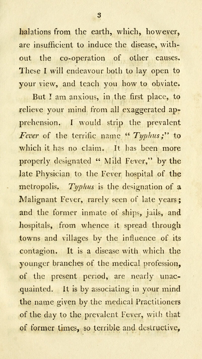 halations from the earth, which, however, are insufficient to induce the disease, with- out the co-operation of other causes. These I will endeavour both to lay open to your view, and teach you how to obviate. But T am anxious, in the first place, to relieve your mind from all exaggerated ap- prehension. I would strip the prevalent Fever of the terrific name  Typhus;''' to which it has no claim. It has been more properly designated  Mild Fever, by the late Physician to the Fever hospital of the metropolis. Typkus is the designation of a Malignant Fever, rarely seen of kite years; and the former inmate of ships, jails, and hospitals, from whence it spread through towns and villages by the influence of its contagion. It is a disease with which the younger branches of the medical profession, of the present period, are nearly unac- quainted. It is by associating in your mind the name given by the medical Practitioners of the day to the prevalent Fever, vvilh that of former times, so terrible and destructive,