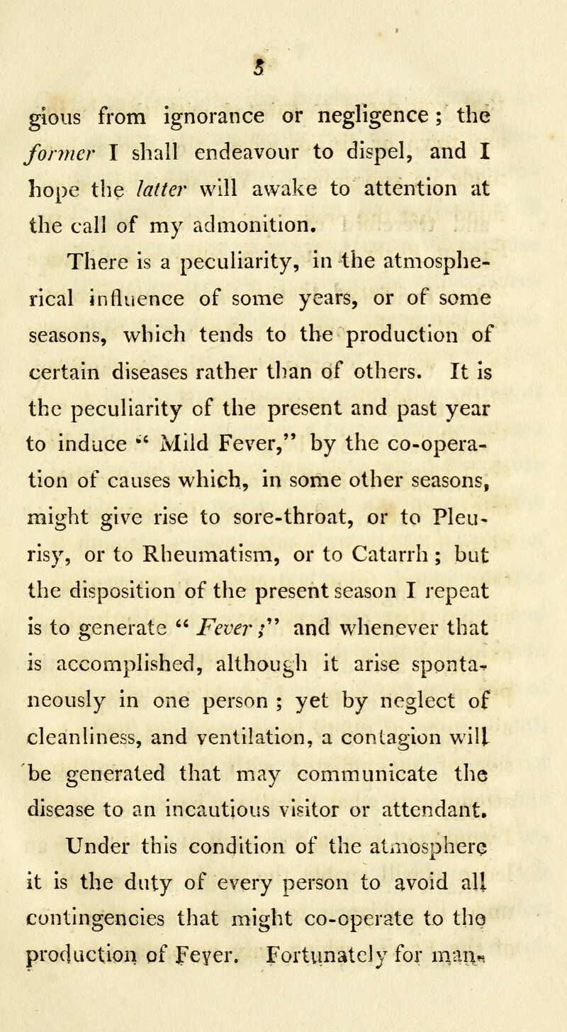 gioiis from ignorance or negligence; the fonner I shall endeavour to dispel, and I hope th^ latter will awake to attention at the call of my admonition. There is a peculiarity, in the atmosphe- rical influence of some years, or of some seasons, which tends to the production of certain diseases rather than of others. It is the peculiarity of the present and past year to induce '' Mild Fever, by the co-opera- tion of causes which, in some other seasons, might give rise to sore-throat, or to Pleu- risy, or to Rheumatism, or to Catarrh ; but the disposition of the present season I repeat is to generate  Fever;'' and whenever that is accomplished, although it arise sponta^ neously in one person ; yet by neglect of cleanliness, and ventilation, a contagion will he generated that may communicate the disease to an incautious visitor or attendant. Under this condition of the atmosphere it is the duty of every person to avoid all contingencies that might co-operate to the production pf peyer. Fortunately for nxm^