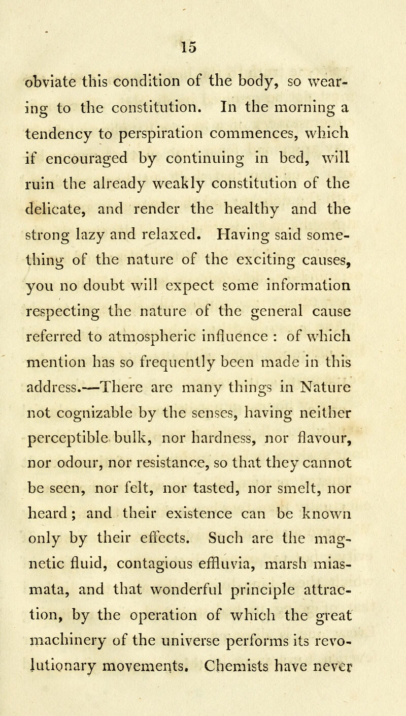 obviate this condition of the body, so wear- ing to the constitution. In the morning a tendency to perspiration commences, which if encouraged by continuing in bed, will ruin the already weakly constitution of the delicate, and render the healthy and the strong lazy and relaxed. Having said some- thing of the nature of the exciting causes, you no doubt will expect some information respecting the nature of the general cause referred to atmospheric influence : of which mention has so frequently been made in this address.—-There are many things in Nature not cognizable by the senses, having neither perceptible bulk, nor hardness, nor flavour, nor odour, nor resistance, so that they cannot be seen, nor felt, nor tasted, nor smelt, nor heard; and their existence can be known only by their effects. Such are the mag- netic fluid, contagious effluvia, marsh mias- mata, and that wonderful principle attrac- tion, by the operation of which the great machinery of the universe performs its revo- lutionary movements. Chemists have never