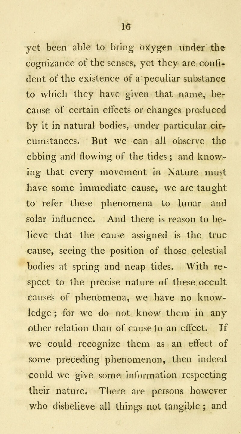 yet been able to bring oxygen under the cognizance of the senses, yet they are confi- dent of the existence of a pecuHar substance to which they have given that name, be- cause of certain effects or changes produced by it in natural bodies, under particular cir* cumstances. But we can all observe the ebbing and flowing of the tides ; and know- ing that every movement in Nature must have some immediate cause, we are taught to refer these phenomena to lunar and solar influence. And there is reason to be- lieve that the cause assigned is the true cause, seeing the position of those celestial bodies at spring and neap tides. With re- spect to the precise nature of these occult causes of phenomena, we have no know- ledge ; for we do not know tliem in any other relation than of cause to an effect. If we could recognize them as an effect of some preceding phenomenon, then indeed could we give some information respecting their nature. There are persons however who disbelieve all things not tangible ; and