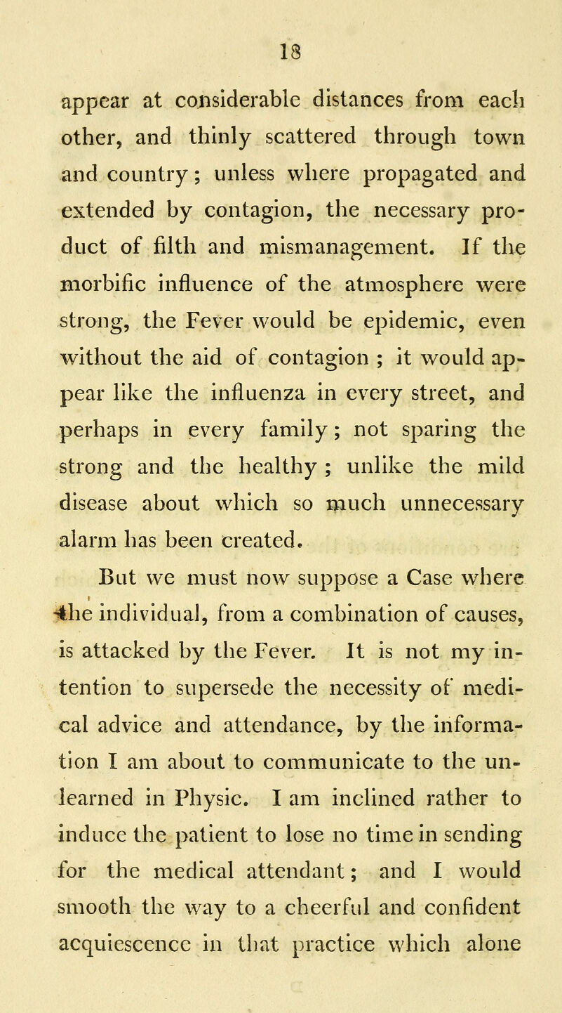 appear at coinslderable distances from each other, and thinly scattered through town and country; unless where propagated and extended by contagion, the necessary pro- duct of filth and mismanagement. If the morbific influence of the atmosphere were strong, the Fever would be epidemic, even without the aid of contagion ; it would ap- pear like the influenza in every street, and perhaps in every family; not sparing the strong and the healthy ; unlike the mild disease about which so much unnecessary alarm has been created. But we must now suppose a Case where 4he mdividua], from a combination of causes, is attacked by the Fever. It is not my in- tention to supersede the necessity of medi- cal advice and attendance, by the informa- tion I am about to communicate to the un- learned in Physic. I am inclined rather to induce the patient to lose no time in sending for the medical attendant; and I would smooth the way to a cheerful and confident acquiescence in that practice which alone