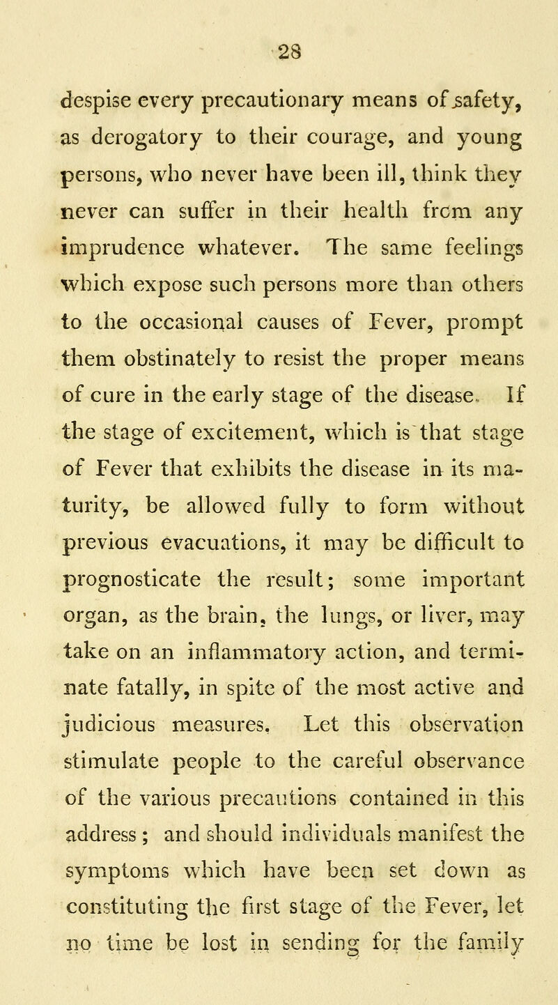 despise every precautionary means of safety, as derogatory to their courage, and young persons, who never have been ill, think they never can suffer in their health from any imprudence v/hatever. The same feelings which expose such persons more than others to the occasional causes of Fever, prompt them obstinately to resist the proper means of cure in the early stage of the disease., If the stage of excitement, which is that stage of Fever that exhibits the disease in its ma- turity, be allowed fully to form without previous evacuations, it may be difficult to prognosticate the result; some important organ, as the brain, the lungs, or liver, may take on an inflammatory action, and termi- nate fatally, in spite of the most active and judicious measures. Let this observation stimulate people to the careful observance of the various precautions contained in this address ; and should individuals manifest the symptoms which have been set down as constituting the first stage of the Fever, let 110 time be lost ii:| sending for the family