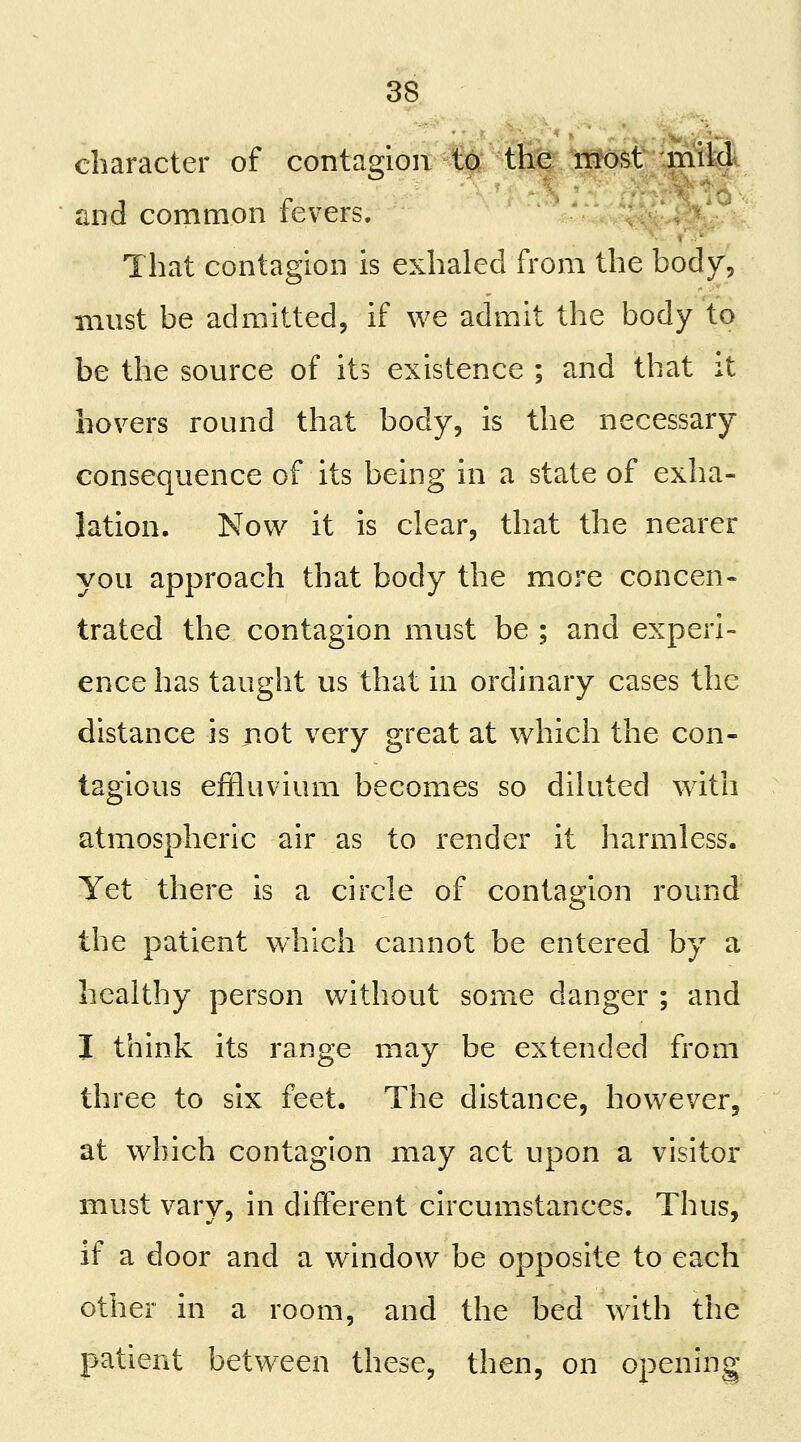 character of contagion to the most milA and common fevers. That contagion is exhaled from the body, must be admitted, if we admit the body to be the source of its existence ; and that it hovers round that body, is the necessary consequence of its being in a state of exha- lation. Now it is clear, that the nearer you approach that body the more concen- trated the contagion must be ; and experi- ence has taught us that in ordinary cases the distance is not very great at which the con- tagious effluvium becomes so diluted with atmospheric air as to render it harmless. Yet there is a circle of contagion round the patient which cannot be entered by a healthy person without some danger ; and I think its range may be extended from three to six feet. The distance, however, at which contagion may act upon a visitor must vary, in different circumstances. Thus, if a door and a window be opposite to each other in a room, and the bed wdth the patient between these, then, on opening