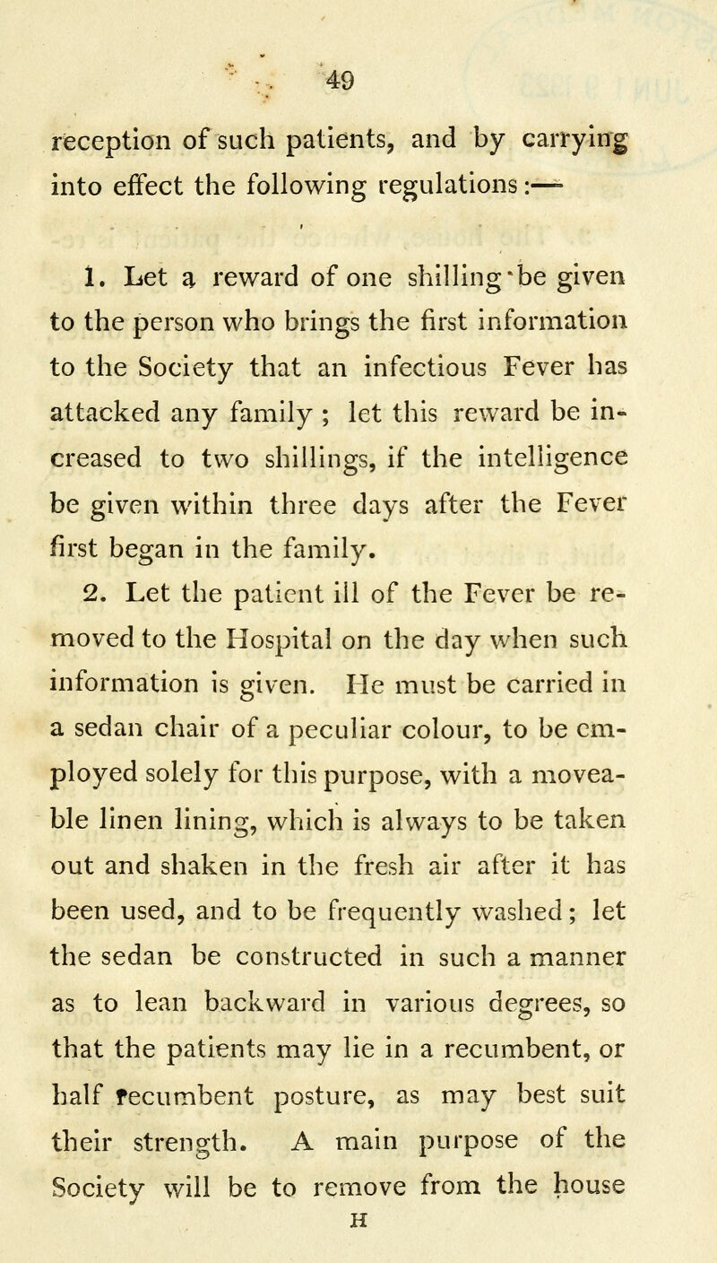 reception of such patients, and by carrying into effect the following regulations :— 1. Let a reward of one shilling*be given to the person who brings the first information to the Society that an infectious Fever has attacked any family ; let this reward be in- creased to two shillings, if the intelligence be given within three days after the Fever first began in the family. 2. Let the patient ill of the Fever be re- moved to the Hospital on the day when such information is given. He must be carried in a sedan chair of a peculiar colour, to be cm- ployed solely for this purpose, with a movea- ble linen lining, which is always to be taken out and shaken in the fresh air after it has been used, and to be frequently washed; let the sedan be constructed in such a manner as to lean backward in various degrees, so that the patients may lie in a recumbent, or half recumbent posture, as may best suit their strength. A main purpose of the Society will be to remove from the house H