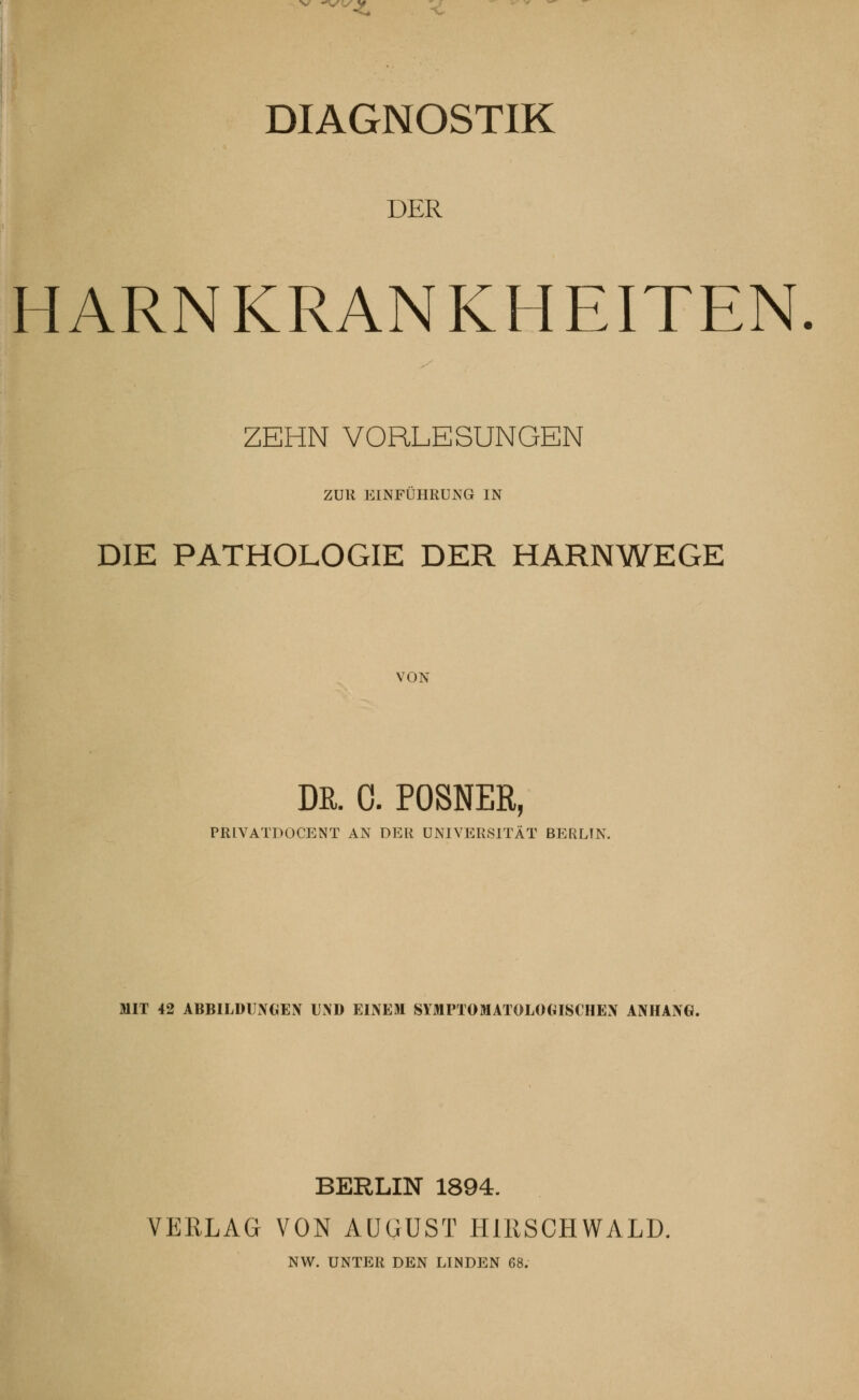 DIAGNOSTIK DER HARNKRANKHEITEN. ZEHN VORLESUNGEN ZUR EINFÜHRUNG IN DIE PATHOLOGIE DER HARNWEGE VON Da. C. POSNER, PRIVATPOCENT AN DER UNIVERSITÄT BERLIN. MIT 42 ABBILDUNGEN UND EINEM SYMPTOMATOLOGISCHEN ANHANG. BERLIN 1894. VERLAG VON AUGUST HIRSCHWALD. NW. UNTER DEN LINDEN 68.