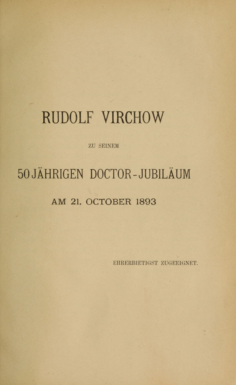 RUDOLF VIRCHOW ZU SEINEM 50 JÄHRIGEN DOCTOR-JUBILÄUM AM 21. OCTOBER 1893 EHRERBIETIGST ZUGEEIGNET.