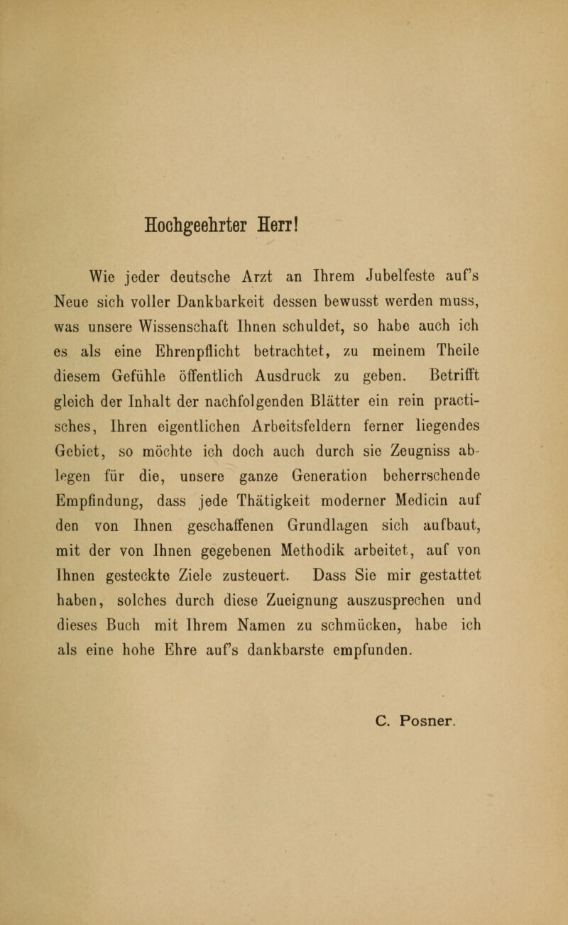 Hochgeehrter Herr! Wie jeder deutsche Arzt an Ihrem Jubelfeste aufs Neue sich voller Dankbarkeit dessen bewusst werden muss, was unsere Wissenschaft Ihnen schuldet, so habe auch ich es als eine Ehrenpflicht betrachtet, zu meinem Theile diesem Gefühle öffentlich Ausdruck zu geben. Betrifft gleich der Inhalt der nachfolgenden Blätter ein rein practi- sches, Ihren eigentlichen Arbeitsfeldern ferner liegendes Gebiet, so möchte ich doch auch durch sie Zeugniss ab- legen für die, unsere ganze Generation beherrschende Empfindung, dass jede Thätigkeit moderner Medicin auf den von Ihnen geschaffenen Grundlagen sich aufbaut, mit der von Ihnen gegebenen Methodik arbeitet, auf von Ihnen gesteckte Ziele zusteuert. Dass Sie mir gestattet haben, solches durch diese Zueignung auszusprechen und dieses Buch mit Ihrem Namen zu schmücken, habe ich als eine hohe Ehre aufs dankbarste empfunden. C. Posner.