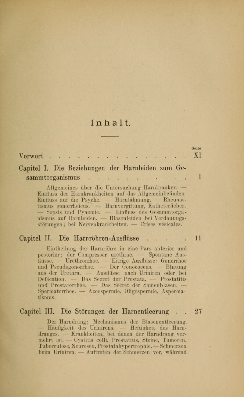 Inhalt. Seite Vorwort XI Capitel I. Die Beziehungen der Harnleiden zum Ge- samratorganismus 1 Allgemeines über die Untersuchung Harnkranker. — Einfluss der Harnkrankheiten auf das Allgemeinbefinden. Einfluss auf die Psyche. — Harnlähmung. — Rheuma- tismus gonorrhoica. - Harnvergiftung, Katheterfieber. — Sepsis und Pyaemie. — EinUnss des Gesammtorga- nismus auf Harnleiden. — Blasenleiden bei Verdauungs- störungen; bei Nervenkrankheiten. — Crises vesicaies. Capitel II. Die Harnröhren-Ausflüsse 11 Eintheilung der Harnröhre in eine Pars anterior und posterior; der Compressor urethrae. — Spontane Aus- flüsse. — Urethrorrhoe. — Eitrige Ausflüsse: Gonorrhoe und Pseudogonorrhoe. — Der Gonococcus. — Blutung aus der Urethra. — Ausflüsse nach Uriniren oder bei Defäcation. — Das Secret der Prostata. — Prostatitis und Prostatorrhoe. — Das Secret der Samenblasen. — Spermatorrhoe. — Azoospermie, Oligospermie, Asperma- tismus. Capitel III. Die Störungen der Harnentleerung . . 27 Der Harndrang; Mechanismus der Blasenentleerung. — Häufigkeit des Urinirens. — Heftigkeit des Harn- dranges. — Krankheiten, bei denen der Harndrang ver- mehrt ist. — Cystitis colli, Prostatitis, Steine, Tumoren, Tuberculose, Neurosen, Prostatahypertrophie. — Schmerzen beim Uriniren. — Auftreten der Schmerzen vor, während