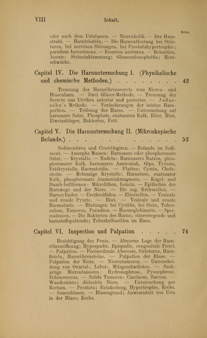 Seite oder nach dem Urinlassen. — Nierenkolik. — Der Harn- strahl. — Harnträufeln. — Die Harnentleerung bei Stric- turen, bei nervösen Störungen, bei Prostatahypertrophie; paradoxe Incontinenz. — Enuresis nocturna, — Retention. Anurie: Steineinklemmung; Glomerulonephritis; Herz- schwäche. Capitel IV. Die Harnuntersuchung I. (Physikalische und chemische Methoden.) 42 Trennung des Harnröhrensecrets vom Nieren- und Blasenharn. — Zwei Gläser-Methode. — Trennung der Secrete aus Urethra anterior und posterior. — Jadas- sohn's Methode. — Veränderungen der letzten Harn- portion. — Trübung des Harns. — Untersuchung auf harnsaure Salze, Phosphate, Oxalsäuren Kalk, Eiter, Blut, Eiweisskörper, Bakterien, Fett. Capitel V. Die Harnuntersuchung IL (Mikroskopische Befunde.) 52 Sedimentiren und Centrifugiren. — Befunde im Sedi- ment. — Amorphe Massen: Harnsaure oder phosphorsaure Salze. — Krystalle. — Nadeln: Harnsaures Natron, phos- phorsaurer Kalk, harnsaures Ammoniak, Gips, Tyrosin, Fettkrystalle, Haematoidin. — Platten: Cystin, Chole- sterin. — Mehraxige Krystalle: Harnsäure, oxalsaurer Kalk, phosphorsaure Ammoniakmagnesia. — Kugel- und Dumb-bellformen: Mikrolithen, Leucin. — Epithelien der Harnwege und der Niere. — Die sog. Krebszellen. — Harncylinder. — Urethralfäden. — Eiterzeilen. — Vesicale und renale Pyurie. — Blut.' — Vesicale und renale Haematurie. — Blutungen bei Cystitis, bei Stein, Tuber- culose, Tumoren, Parasiten. — Haemoglobinurie. — Sper- matozoon. — Die Bakterien des Harns; eitererregende und harnstoffspaltende; Tuberkelbacillen im Harn. Capitel VI. Inspection und Palpation 74. Besichtigung des Penis. — Abnorme Lage der Harn- röhrenöffnung; Hypospadie, Epispadie, congcnitalc Fistel. — Palpation. — Periurethrale Abscesse, Stricturen, llarn- fisteln, Harnröhrensteine. — Palpation der Blase. — Palpation der Niere. — Nierentumoren. — Unterschei- dung von Ovaria!-, Leber-, Milzgeschwülsten. — Sack- artige Nierentumoren: Hydronephrose, Pyonephrose, Kdiinococcus. — Solide Tumoren: Carcinom, Sarcom. — Wanderniere; dislocirte Niere. — Untersuchung per Rectum. — Prostata; Entzündung, Hypertrophie, Krebs. — Samenblasen. — Blascngrund; Anwesenheit von Urin in der Blase; Krebs.