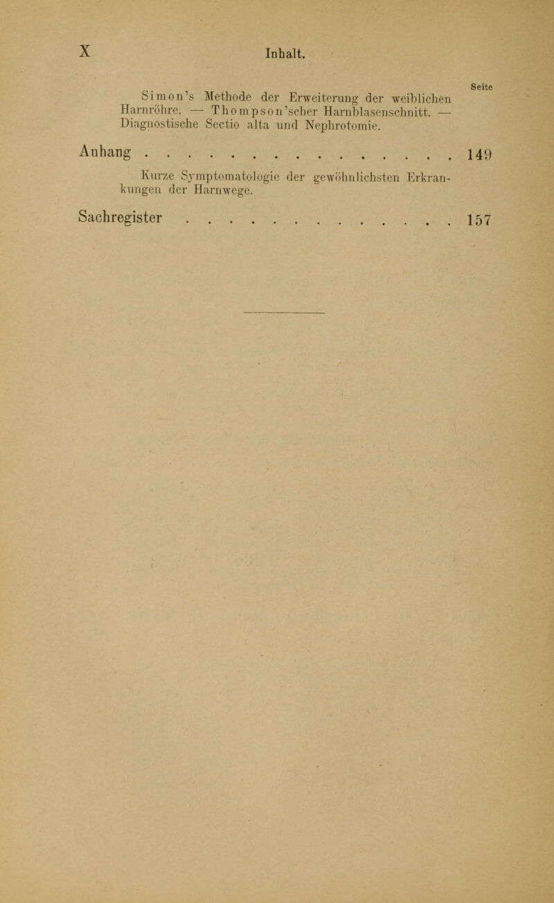 Seite Simon's Methode der Erweiterung der weiblichen Harnröhre. — Thompson'scher Harnblasenschnitt. — Diagnostische Sectio alta und Nephrotomie. Anhang 149 Kurze Symptomatologie der gewöhnlichsten Erkran- kungen der Harnwege. Sachregister 157