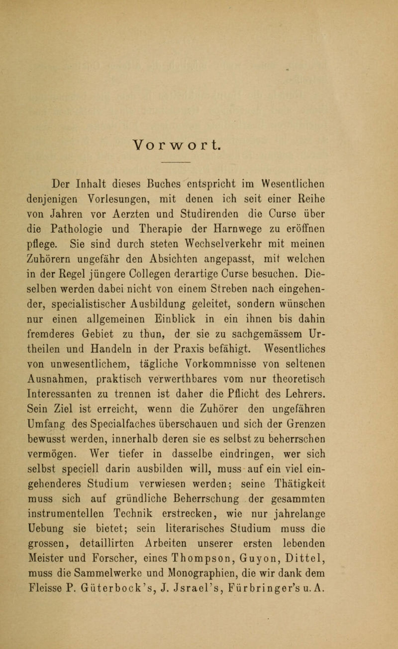 Vo rwort Der Inhalt dieses Buches entspricht im Wesentlichen denjenigen Vorlesungen, mit denen ich seit einer Reihe von Jahren vor Aerzten und Studirenden die Curse über die Pathologie und Therapie der Harnwege zu eröffnen pflege. Sie sind durch steten Wechselverkehr mit meinen Zuhörern ungefähr den Absichten angepasst, mit welchen in der Regel jüngere Collegen derartige Curse besuchen. Die- selben werden dabei nicht von einem Streben nach eingehen- der, specialistischer Ausbildung geleitet, sondern wünschen nur einen allgemeinen Einblick in ein ihnen bis dahin fremderes Gebiet zu thun, der sie zu sachgemässem Ur- theilen und Handeln in der Praxis befähigt. Wesentliches von unwesentlichem, tägliche Vorkommnisse von seltenen Ausnahmen, praktisch verwerthbares vom nur theoretisch Interessanten zu trennen ist daher die Pflicht des Lehrers. Sein Ziel ist erreicht, wenn die Zuhörer den ungefähren Umfang des Specialfaches überschauen und sich der Grenzen bewusst werden, innerhalb deren sie es selbst zu beherrschen vermögen. Wer tiefer in dasselbe eindringen, wer sich selbst speciell darin ausbilden will, muss auf ein viel ein- gehenderes Studium verwiesen werden: seine Thätigkeit muss sich auf gründliche Beherrschung der gesammten instrumentellen Technik erstrecken, wie nur jahrelange Uebung sie bietet; sein literarisches Studium muss die grossen, detaillirten Arbeiten unserer ersten lebenden Meister und Forscher, eines Thompson, Guyon, Dittel, muss die Sammelwerke und Monographien, die wir dank dem Fleisse P. Güterbock's, J. Jsrael's, Fürbringer's u. A.