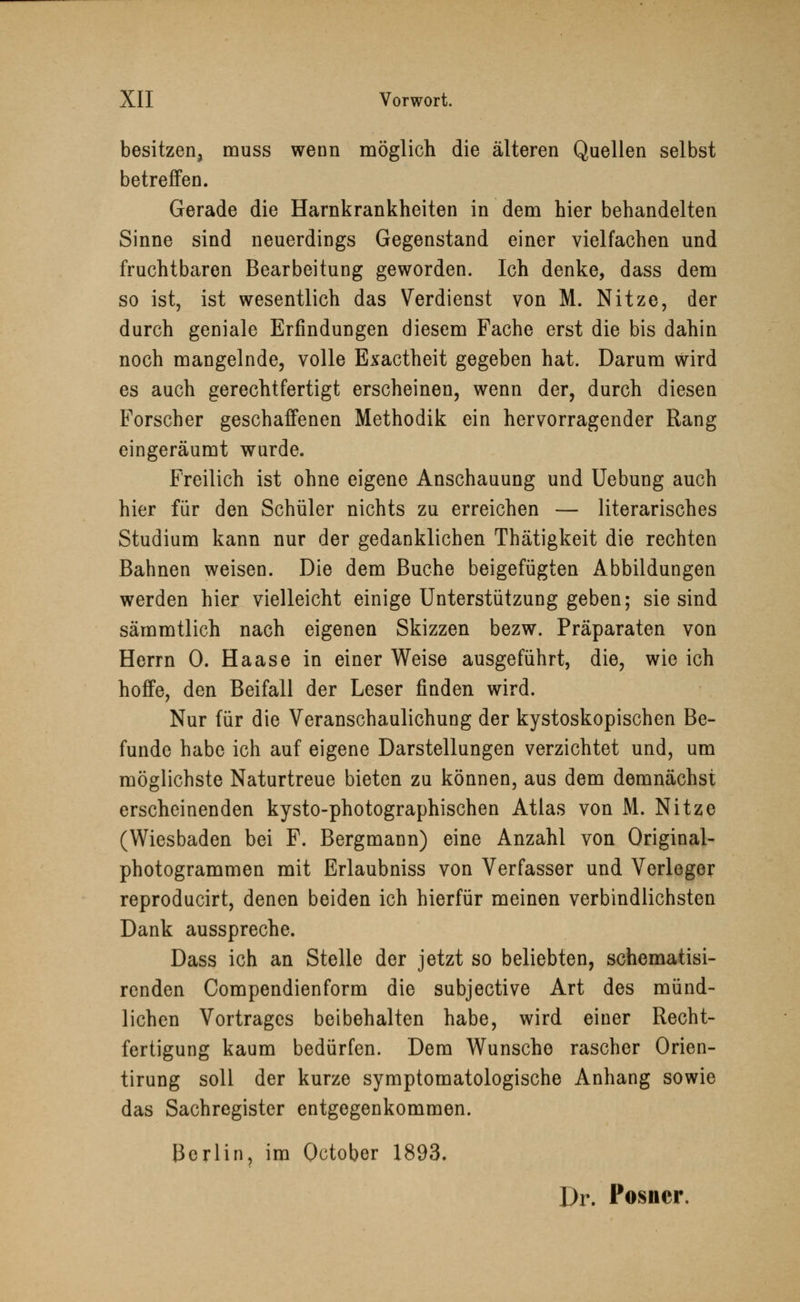 besitzen, muss wenn möglich die älteren Quellen selbst betreffen. Gerade die Harnkrankheiten in dem hier behandelten Sinne sind neuerdings Gegenstand einer vielfachen und fruchtbaren Bearbeitung geworden. Ich denke, dass dem so ist, ist wesentlich das Verdienst von M. Nitze, der durch geniale Erfindungen diesem Fache erst die bis dahin noch mangelnde, volle Exactheit gegeben hat. Darum wird es auch gerechtfertigt erscheinen, wenn der, durch diesen Forscher geschaffenen Methodik ein hervorragender Rang eingeräumt wurde. Freilich ist ohne eigene Anschauung und Uebung auch hier für den Schüler nichts zu erreichen — literarisches Studium kann nur der gedanklichen Thätigkeit die rechten Bahnen weisen. Die dem Buche beigefügten Abbildungen werden hier vielleicht einige Unterstützung geben; sie sind sämmtlich nach eigenen Skizzen bezw. Präparaten von Herrn 0. Haase in einer Weise ausgeführt, die, wie ich hoffe, den Beifall der Leser finden wird. Nur für die Veranschaulichung der kystoskopischen Be- funde habe ich auf eigene Darstellungen verzichtet und, um möglichste Naturtreue bieten zu können, aus dem demnächst erscheinenden kysto-photographischen Atlas von M. Nitze (Wiesbaden bei F. Bergmann) eine Anzahl von Original- photogrammen mit Erlaubniss von Verfasser und Verleger reproducirt, denen beiden ich hierfür meinen verbindlichsten Dank ausspreche. Dass ich an Stelle der jetzt so beliebten, schematisi- renden Compendienform die subjective Art des münd- lichen Vortrages beibehalten habe, wird einer Recht- fertigung kaum bedürfen. Dem Wunsche rascher Orien- tirung soll der kurze symptomatologische Anhang sowie das Sachregister entgegenkommen. Berlin, im October 1893. Dr. Posner.