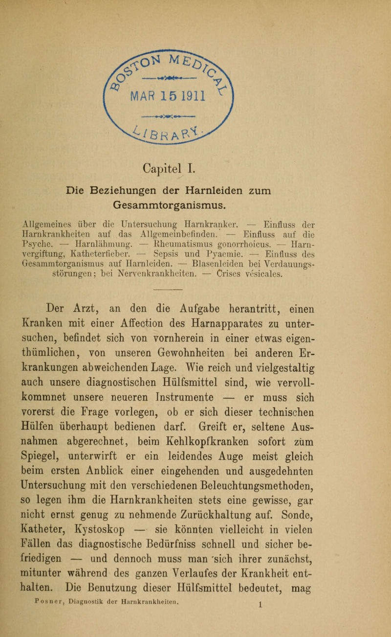 Capitel L Die Beziehungen der Harnleiden zum Gesammtorganismus. Allgemeines über die Untersuchung Harnkranker. — Einfluss der Harnkrankheiten auf das Allgemeinbefinden. — Einfluss auf die Psyche. — Harnlähmimg. — Rheumatismus gonorrhoicus. — Harn- vergiftung, Katheterfieber. — Sepsis und Pvaemie. — Einfluss des Gesammtorganismus auf Harnleiden. — Blasenleiden bei Verdauungs- störungen; bei Nervenkrankheiten. — Crises vesicales. Der Arzt, an den die Aufgabe herantritt, einen Kranken mit einer Affection des Harnapparates zu unter- suchen, befindet sich von vornherein in einer etwas eigen- tümlichen, von unseren Gewohnheiten bei anderen Er- krankungen abweichenden Lage. Wie reich und vielgestaltig auch unsere diagnostischen Hülfsmittel sind, wie vervoll- kommnet unsere neueren Instrumente — er muss sich vorerst die Frage vorlegen, ob er sich dieser technischen Hülfen überhaupt bedienen darf. Greift er, seltene Aus- nahmen abgerechnet, beim Kehlkopfkranken sofort zürn Spiegel, unterwirft er ein leidendes Auge meist gleich beim ersten Anblick einer eingehenden und ausgedehnten Untersuchung mit den verschiedenen Beleuchtungsmethoden, so legen ihm die Harnkrankheiten stets eine gewisse, gar nicht ernst genug zu nehmende Zurückhaltung auf. Sonde, Katheter, Kystoskop — sie könnten vielleicht in vielen Fällen das diagnostische Bedürfniss schnell und sicher be- friedigen — und dennoch muss man 'sich ihrer zunächst, mitunter während des ganzen Verlaufes der Krankheit ent- halten. Die Benutzung dieser Hülfsmittel bedeutet, mag Posner, Diagnostik der Harnkrankheiten. <