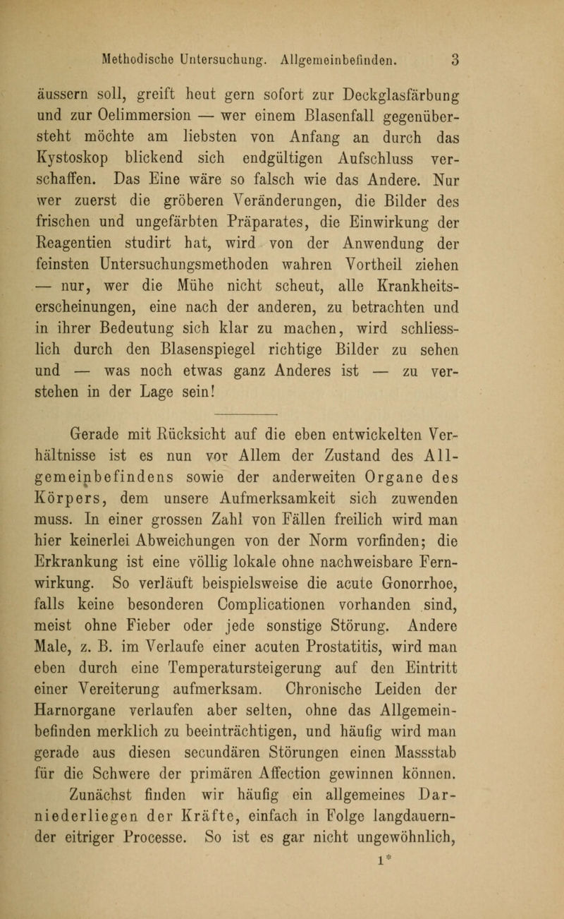 äussern soll, greift heut gern sofort zur Deckglasfärbung und zur Oelimmersion — wer einem Blasenfall gegenüber- steht möchte am liebsten von Anfang an durch das Kystoskop blickend sich endgültigen Aufschluss ver- schaffen. Das Eine wäre so falsch wie das Andere. Nur wer zuerst die gröberen Veränderungen, die Bilder des frischen und ungefärbten Präparates, die Einwirkung der Reagentien studirt hat, wird von der Anwendung der feinsten Untersuchungsmethoden wahren Vortheil ziehen — nur, wer die Mühe nicht scheut, alle Krankheits- erscheinungen, eine nach der anderen, zu betrachten und in ihrer Bedeutung sich klar zu machen, wird schliess- lich durch den Blasenspiegel richtige Bilder zu sehen und — was noch etwas ganz Anderes ist — zu ver- stehen in der Lage sein! Gerade mit Rücksicht auf die eben entwickelten Ver- hältnisse ist es nun vor Allem der Zustand des All- gemeinbefindens sowie der anderweiten Organe des Körpers, dem unsere Aufmerksamkeit sich zuwenden muss. In einer grossen Zahl von Fällen freilich wird man hier keinerlei Abweichungen von der Norm vorfinden; die Erkrankung ist eine völlig lokale ohne nachweisbare Fern- wirkung. So verläuft beispielsweise die acute Gonorrhoe, falls keine besonderen Complicationen vorhanden sind, meist ohne Fieber oder jede sonstige Störung. Andere Male, z. B. im Verlaufe einer acuten Prostatitis, wird man eben durch eine Temperatursteigerung auf den Eintritt einer Vereiterung aufmerksam. Chronische Leiden der Harnorgane verlaufen aber selten, ohne das Allgemein- befinden merklich zu beeinträchtigen, und häufig wird man gerade aus diesen secundären Störungen einen Massstab für die Schwere der primären Affection gewinnen können. Zunächst finden wir häufig ein allgemeines Dar- niederliegen der Kräfte, einfach in Folge langdauern- der eitriger Processe. So ist es gar nicht ungewöhnlich, l*