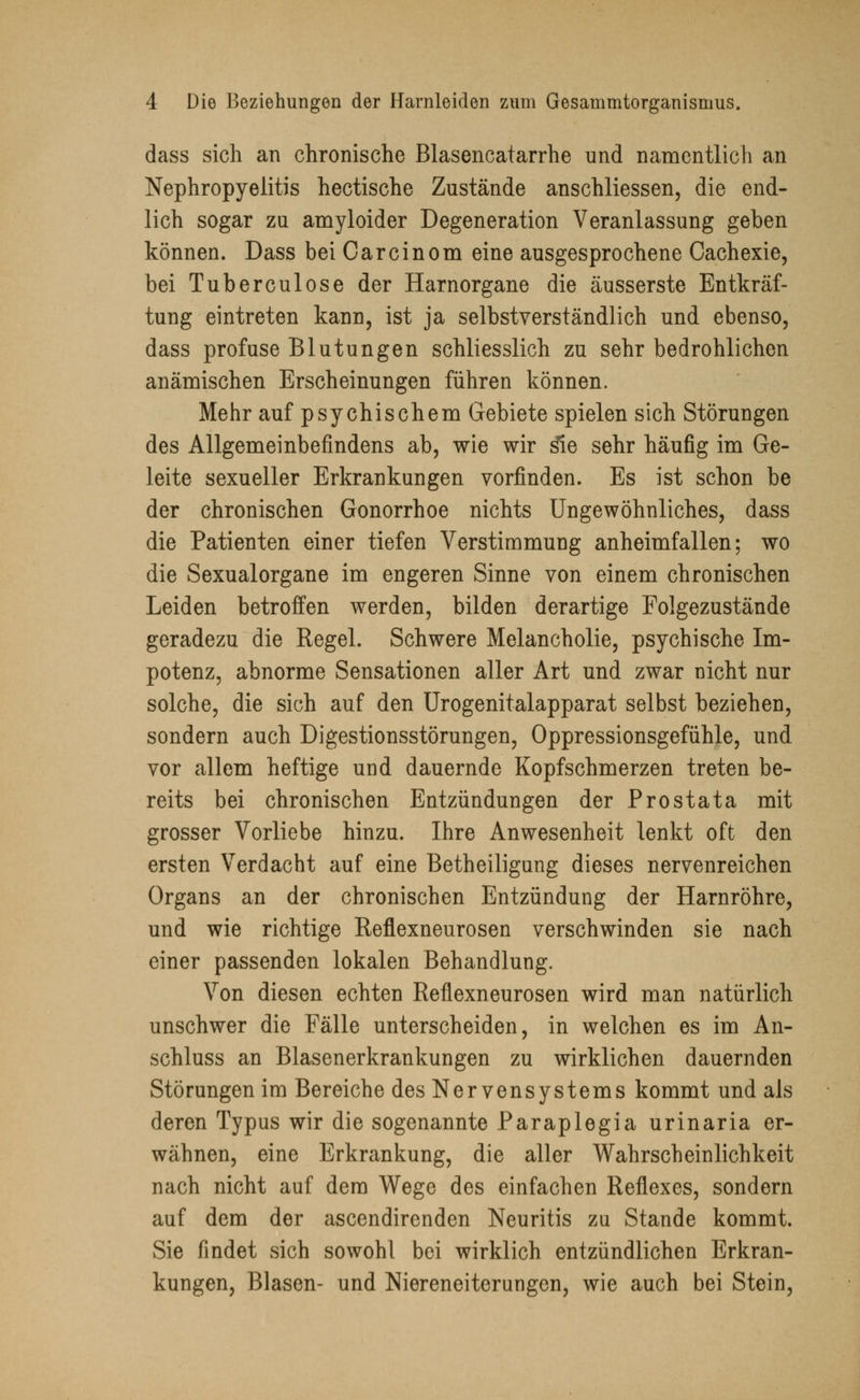 dass sich an chronische Blasencatarrhe und namentlich an Nephropyelitis hectische Zustände anschliessen, die end- lich sogar zu amyloider Degeneration Veranlassung geben können. Dass bei Oarcinom eine ausgesprochene Cachexie, bei Tuberculose der Harnorgane die äusserste Entkräf- tung eintreten kann, ist ja selbstverständlich und ebenso, dass profuse Blutungen schliesslich zu sehr bedrohlichen anämischen Erscheinungen führen können. Mehr auf psychischem Gebiete spielen sich Störungen des Allgemeinbefindens ab, wie wir sfre sehr häufig im Ge- leite sexueller Erkrankungen vorfinden. Es ist schon be der chronischen Gonorrhoe nichts Ungewöhnliches, dass die Patienten einer tiefen Verstimmung anheimfallen; wo die Sexualorgane im engeren Sinne von einem chronischen Leiden betroffen werden, bilden derartige Folgezustände geradezu die Regel. Schwere Melancholie, psychische Im- potenz, abnorme Sensationen aller Art und zwar nicht nur solche, die sich auf den Urogenitalapparat selbst beziehen, sondern auch Digestionsstörungen, Oppressionsgefühle, und vor allem heftige und dauernde Kopfschmerzen treten be- reits bei chronischen Entzündungen der Prostata mit grosser Vorliebe hinzu. Ihre Anwesenheit lenkt oft den ersten Verdacht auf eine Betheiligung dieses nervenreichen Organs an der chronischen Entzündung der Harnröhre, und wie richtige Reflexneurosen verschwinden sie nach einer passenden lokalen Behandlung. Von diesen echten Reflexneurosen wird man natürlich unschwer die Fälle unterscheiden, in welchen es im An- schluss an Blasenerkrankungen zu wirklichen dauernden Störungen im Bereiche des Nervensystems kommt und als deren Typus wir die sogenannte Paraplegia urinaria er- wähnen, eine Erkrankung, die aller Wahrscheinlichkeit nach nicht auf dem Wege des einfachen Reflexes, sondern auf dem der ascendirenden Neuritis zu Stande kommt. Sie findet sich sowohl bei wirklich entzündlichen Erkran- kungen, Blasen- und Niereneiterungen, wie auch bei Stein,